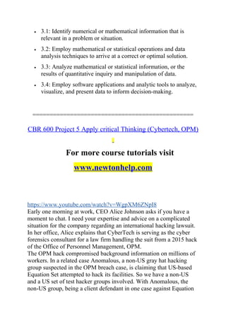 • 3.1: Identify numerical or mathematical information that is
relevant in a problem or situation.
• 3.2: Employ mathematical or statistical operations and data
analysis techniques to arrive at a correct or optimal solution.
• 3.3: Analyze mathematical or statistical information, or the
results of quantitative inquiry and manipulation of data.
• 3.4: Employ software applications and analytic tools to analyze,
visualize, and present data to inform decision-making.
===============================================
CBR 600 Project 5 Apply critical Thinking (Cybertech, OPM)
For more course tutorials visit
www.newtonhelp.com
https://www.youtube.com/watch?v=WgpXM6ZNpI8
Early one morning at work, CEO Alice Johnson asks if you have a
moment to chat. I need your expertise and advice on a complicated
situation for the company regarding an international hacking lawsuit.
In her office, Alice explains that CyberTech is serving as the cyber
forensics consultant for a law firm handling the suit from a 2015 hack
of the Office of Personnel Management, OPM.
The OPM hack compromised background information on millions of
workers. In a related case Anomalous, a non-US gray hat hacking
group suspected in the OPM breach case, is claiming that US-based
Equation Set attempted to hack its facilities. So we have a non-US
and a US set of test hacker groups involved. With Anomalous, the
non-US group, being a client defendant in one case against Equation
 