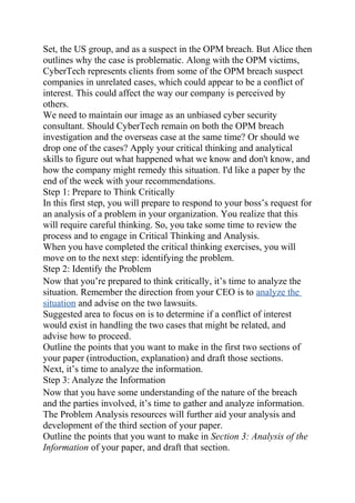 Set, the US group, and as a suspect in the OPM breach. But Alice then
outlines why the case is problematic. Along with the OPM victims,
CyberTech represents clients from some of the OPM breach suspect
companies in unrelated cases, which could appear to be a conflict of
interest. This could affect the way our company is perceived by
others.
We need to maintain our image as an unbiased cyber security
consultant. Should CyberTech remain on both the OPM breach
investigation and the overseas case at the same time? Or should we
drop one of the cases? Apply your critical thinking and analytical
skills to figure out what happened what we know and don't know, and
how the company might remedy this situation. I'd like a paper by the
end of the week with your recommendations.
Step 1: Prepare to Think Critically
In this first step, you will prepare to respond to your boss’s request for
an analysis of a problem in your organization. You realize that this
will require careful thinking. So, you take some time to review the
process and to engage in Critical Thinking and Analysis.
When you have completed the critical thinking exercises, you will
move on to the next step: identifying the problem.
Step 2: Identify the Problem
Now that you’re prepared to think critically, it’s time to analyze the
situation. Remember the direction from your CEO is to analyze the
situation and advise on the two lawsuits.
Suggested area to focus on is to determine if a conflict of interest
would exist in handling the two cases that might be related, and
advise how to proceed.
Outline the points that you want to make in the first two sections of
your paper (introduction, explanation) and draft those sections.
Next, it’s time to analyze the information.
Step 3: Analyze the Information
Now that you have some understanding of the nature of the breach
and the parties involved, it’s time to gather and analyze information.
The Problem Analysis resources will further aid your analysis and
development of the third section of your paper.
Outline the points that you want to make in Section 3: Analysis of the
Information of your paper, and draft that section.
 