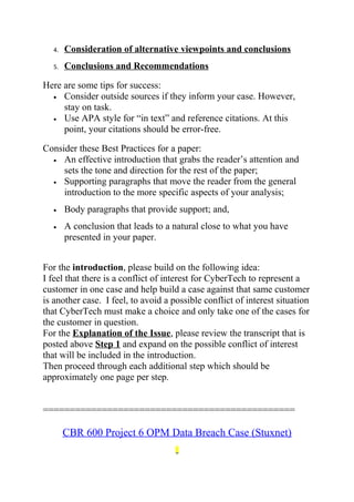 4. Consideration of alternative viewpoints and conclusions
5. Conclusions and Recommendations
Here are some tips for success:
• Consider outside sources if they inform your case. However,
stay on task.
• Use APA style for “in text” and reference citations. At this
point, your citations should be error-free.
Consider these Best Practices for a paper:
• An effective introduction that grabs the reader’s attention and
sets the tone and direction for the rest of the paper;
• Supporting paragraphs that move the reader from the general
introduction to the more specific aspects of your analysis;
• Body paragraphs that provide support; and,
• A conclusion that leads to a natural close to what you have
presented in your paper.
For the introduction, please build on the following idea:
I feel that there is a conflict of interest for CyberTech to represent a
customer in one case and help build a case against that same customer
is another case. I feel, to avoid a possible conflict of interest situation
that CyberTech must make a choice and only take one of the cases for
the customer in question.
For the Explanation of the Issue, please review the transcript that is
posted above Step 1 and expand on the possible conflict of interest
that will be included in the introduction.
Then proceed through each additional step which should be
approximately one page per step.
===============================================
CBR 600 Project 6 OPM Data Breach Case (Stuxnet)
 