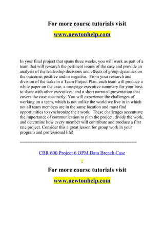 For more course tutorials visit
www.newtonhelp.com
In your final project that spans three weeks, you will work as part of a
team that will research the pertinent issues of the case and provide an
analysis of the leadership decisions and effects of group dynamics on
the outcome, positive and/or negative. From your research and
division of the tasks in a Team Project Plan, each team will produce a
white paper on the case, a one-page executive summary for your boss
to share with other executives, and a short narrated presentation that
covers the case succinctly. You will experience the challenges of
working on a team, which is not unlike the world we live in in which
not all team members are in the same location and must find
opportunities to synchronize their work. These challenges accentuate
the importance of communication to plan the project, divide the work,
and determine how every member will contribute and produce a first
rate project. Consider this a great lesson for group work in your
program and professional life!
===============================================
CBR 600 Project 6 OPM Data Breach Case
For more course tutorials visit
www.newtonhelp.com
 