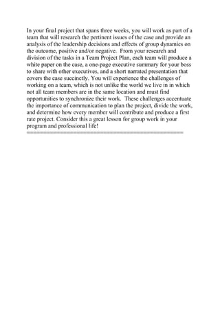 In your final project that spans three weeks, you will work as part of a
team that will research the pertinent issues of the case and provide an
analysis of the leadership decisions and effects of group dynamics on
the outcome, positive and/or negative. From your research and
division of the tasks in a Team Project Plan, each team will produce a
white paper on the case, a one-page executive summary for your boss
to share with other executives, and a short narrated presentation that
covers the case succinctly. You will experience the challenges of
working on a team, which is not unlike the world we live in in which
not all team members are in the same location and must find
opportunities to synchronize their work. These challenges accentuate
the importance of communication to plan the project, divide the work,
and determine how every member will contribute and produce a first
rate project. Consider this a great lesson for group work in your
program and professional life!
===============================================
 