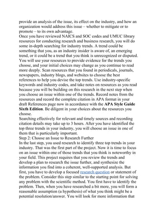 provide an analysis of the issue, its effect on the industry, and how an
organization would address this issue – whether to mitigate or to
promote – to its own advantage.
Once you have reviewed NAICS and SOC codes and UMUC library
resources for conducting research and business research, you will do
some in-depth searching for industry trends. A trend could be
something that you, as an industry insider is aware of, an emerging
trend, or it could be a trend that you think is unrecognized or disputed.
You will use your resources to provide evidence for the trends you
choose, and your initial choices may change as you continue to read
more deeply. Scan resources that you found in periodicals, journals,
newspapers, industry blogs, and websites to choose the best
references to help you devise the top trends. Use industry-specific
keywords and industry codes, and take notes on resources as you read
because you will be building on this research in the next step when
you choose an issue within one of the trends. Record notes from the
resources and record the complete citation in APA format in your
draft References page now in accordance with the APA Style Guide
Sixth Edition. Be diligent in your choices about the resources you
choose.
Searching effectively for relevant and timely sources and recording
citation details may take up to 3 hours. After you have identified the
top three trends in your industry, you will choose an issue in one of
them that is particularly important.
Step 2: Choose an Issue to Research Further
In the last step, you used research to identify three top trends in your
industry. That was the first part of the project. Now it is time to focus
on an issue within one of those trends that you think is noteworthy in
your field. This project requires that you review the trends and
develop a plan to research the issue further, and synthesize the
information you find into a coherent, well-supported analysis. But
first, you have to develop a focused research question or statement of
the problem. Consider this step similar to the starting point for solving
any problem with the scientific method. You first have to identify the
problem. Then, when you have researched a bit more, you will form a
reasonable assumption (a hypothesis) of what you think might be a
potential resolution/answer. You will look for more information that
 