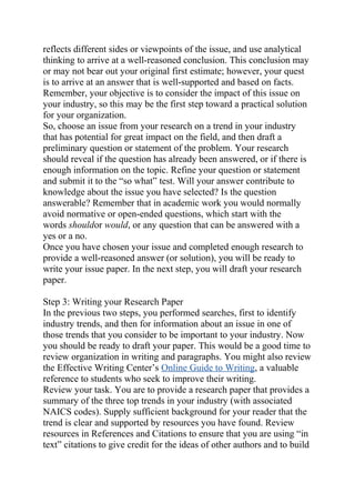 reflects different sides or viewpoints of the issue, and use analytical
thinking to arrive at a well-reasoned conclusion. This conclusion may
or may not bear out your original first estimate; however, your quest
is to arrive at an answer that is well-supported and based on facts.
Remember, your objective is to consider the impact of this issue on
your industry, so this may be the first step toward a practical solution
for your organization.
So, choose an issue from your research on a trend in your industry
that has potential for great impact on the field, and then draft a
preliminary question or statement of the problem. Your research
should reveal if the question has already been answered, or if there is
enough information on the topic. Refine your question or statement
and submit it to the “so what” test. Will your answer contribute to
knowledge about the issue you have selected? Is the question
answerable? Remember that in academic work you would normally
avoid normative or open-ended questions, which start with the
words shouldor would, or any question that can be answered with a
yes or a no.
Once you have chosen your issue and completed enough research to
provide a well-reasoned answer (or solution), you will be ready to
write your issue paper. In the next step, you will draft your research
paper.
Step 3: Writing your Research Paper
In the previous two steps, you performed searches, first to identify
industry trends, and then for information about an issue in one of
those trends that you consider to be important to your industry. Now
you should be ready to draft your paper. This would be a good time to
review organization in writing and paragraphs. You might also review
the Effective Writing Center’s Online Guide to Writing, a valuable
reference to students who seek to improve their writing.
Review your task. You are to provide a research paper that provides a
summary of the three top trends in your industry (with associated
NAICS codes). Supply sufficient background for your reader that the
trend is clear and supported by resources you have found. Review
resources in References and Citations to ensure that you are using “in
text” citations to give credit for the ideas of other authors and to build
 