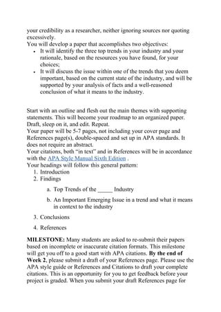 your credibility as a researcher, neither ignoring sources nor quoting
excessively.
You will develop a paper that accomplishes two objectives:
• It will identify the three top trends in your industry and your
rationale, based on the resources you have found, for your
choices;
• It will discuss the issue within one of the trends that you deem
important, based on the current state of the industry, and will be
supported by your analysis of facts and a well-reasoned
conclusion of what it means to the industry.
Start with an outline and flesh out the main themes with supporting
statements. This will become your roadmap to an organized paper.
Draft, sleep on it, and edit. Repeat.
Your paper will be 5-7 pages, not including your cover page and
References page(s), double-spaced and set up in APA standards. It
does not require an abstract.
Your citations, both “in text” and in References will be in accordance
with the APA Style Manual Sixth Edition .
Your headings will follow this general pattern:
1. Introduction
2. Findings
a. Top Trends of the _____ Industry
b. An Important Emerging Issue in a trend and what it means
in context to the industry
3. Conclusions
4. References
MILESTONE: Many students are asked to re-submit their papers
based on incomplete or inaccurate citation formats. This milestone
will get you off to a good start with APA citations. By the end of
Week 2, please submit a draft of your References page. Please use the
APA style guide or References and Citations to draft your complete
citations. This is an opportunity for you to get feedback before your
project is graded. When you submit your draft References page for
 