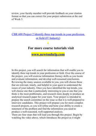 review, your faculty member will provide feedback on your citation
format so that you can correct for your project submission at the end
of Week 3.
===============================================
CBR 600 Project 2 Identify three top trends in your profession
or field (IT Industry)
For more course tutorials visit
www.newtonhelp.com
In this project, you will search for information that will enable you to
identify three top trends in your profession or field. Over the course of
the project, you will exercise information literacy skills as you locate
and evaluate information, and develop well-reasoned conclusions.
Reviewing the many sources available to you, you will choose those
that are relevant, timely, and helpful to your quest to understand the
issues of your industry. Once you have identified the top trends, you
will choose one that is particularly interesting to you or one that you
think is the most problematic, and research more deeply to produce an
analytical research paper for your team. Your project is intended to
prepare the search committee on the issue so that it is well-prepared to
interview candidates. This project will prepare you for more complex
research projects, as you will refine and hone your ability to create a
statement of the problem and find the information you need to
produce a well-reasoned, well-supported analysis.
There are four steps that will lead you through this project. Begin by
watching the video above, which introduces the project as it might
 