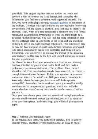 your field. This project requires that you review the trends and
develop a plan to research the issue further, and synthesize the
information you find into a coherent, well-supported analysis. But
first, you have to develop a focused research question or statement of
the problem. Consider this step similar to the starting point for solving
any problem with the scientific method. You first have to identify the
problem. Then, when you have researched a bit more, you will form a
reasonable assumption (a hypothesis) of what you think might be a
potential resolution/answer. You will look for more information that
reflects different sides or viewpoints of the issue, and use analytical
thinking to arrive at a well-reasoned conclusion. This conclusion may
or may not bear out your original first estimate; however, your quest
is to arrive at an answer that is well-supported and based on facts.
Remember, your objective is to consider the impact of this issue on
your industry, so this may be the first step toward a practical solution
for your organization.
So, choose an issue from your research on a trend in your industry
that has potential for great impact on the field, and then draft a
preliminary question or statement of the problem. Your research
should reveal if the question has already been answered, or if there is
enough information on the topic. Refine your question or statement
and submit it to the “so what” test. Will your answer contribute to
knowledge about the issue you have selected? Is the question
answerable? Remember that in academic work you would normally
avoid normative or open-ended questions, which start with the
words shouldor would, or any question that can be answered with a
yes or a no.
Once you have chosen your issue and completed enough research to
provide a well-reasoned answer (or solution), you will be ready to
write your issue paper. In the next step, you will draft your research
paper.
Step 3: Writing your Research Paper
In the previous two steps, you performed searches, first to identify
industry trends, and then for information about an issue in one of
 