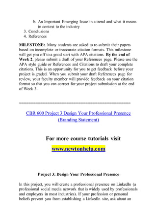 b. An Important Emerging Issue in a trend and what it means
in context to the industry
3. Conclusions
4. References
MILESTONE: Many students are asked to re-submit their papers
based on incomplete or inaccurate citation formats. This milestone
will get you off to a good start with APA citations. By the end of
Week 2, please submit a draft of your References page. Please use the
APA style guide or References and Citations to draft your complete
citations. This is an opportunity for you to get feedback before your
project is graded. When you submit your draft References page for
review, your faculty member will provide feedback on your citation
format so that you can correct for your project submission at the end
of Week 3.
===============================================
CBR 600 Project 3 Design Your Professional Presence
(Branding Statement)
For more course tutorials visit
www.newtonhelp.com
Project 3: Design Your Professional Presence
In this project, you will create a professional presence on LinkedIn (a
professional social media network that is widely used by professionals
and employers in most industries). If your profession or personal
beliefs prevent you from establishing a LinkedIn site, ask about an
 