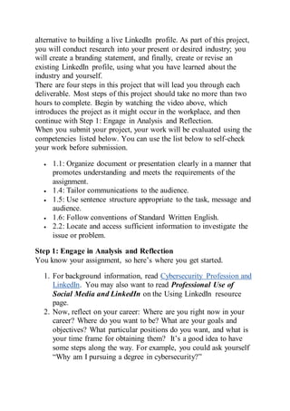 alternative to building a live LinkedIn profile. As part of this project,
you will conduct research into your present or desired industry; you
will create a branding statement, and finally, create or revise an
existing LinkedIn profile, using what you have learned about the
industry and yourself.
There are four steps in this project that will lead you through each
deliverable. Most steps of this project should take no more than two
hours to complete. Begin by watching the video above, which
introduces the project as it might occur in the workplace, and then
continue with Step 1: Engage in Analysis and Reflection.
When you submit your project, your work will be evaluated using the
competencies listed below. You can use the list below to self-check
your work before submission.
 1.1: Organize document or presentation clearly in a manner that
promotes understanding and meets the requirements of the
assignment.
 1.4: Tailor communications to the audience.
 1.5: Use sentence structure appropriate to the task, message and
audience.
 1.6: Follow conventions of Standard Written English.
 2.2: Locate and access sufficient information to investigate the
issue or problem.
Step 1: Engage in Analysis and Reflection
You know your assignment, so here’s where you get started.
1. For background information, read Cybersecurity Profession and
LinkedIn. You may also want to read Professional Use of
Social Media and LinkedIn on the Using LinkedIn resource
page.
2. Now, reflect on your career: Where are you right now in your
career? Where do you want to be? What are your goals and
objectives? What particular positions do you want, and what is
your time frame for obtaining them? It’s a good idea to have
some steps along the way. For example, you could ask yourself
“Why am I pursuing a degree in cybersecurity?”
 
