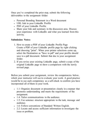 Once you’ve completed the prior step, submit the following
deliverables to the assignment folder:
 Personal Branding Statement in a Word document
 URL link to your LinkedIn Profile
 PDF of your LinkedIn Profile
 Share your link and summary in the discussion area. Discuss
your experience with LinkedIn and what you learned from this
activity.
Submission Notes:
1. How to create a PDF of your LinkedIn Profile Page
Create a PDF of your LinkedIn profile page by right clicking
and choosing "print". When your printer selections come up,
select the Destination as "Save to pdf" and your profile should
save to a pdf document. Submit that doc to your assignment
folder.
2. If you revise your existing LinkedIn page, submit a copy of the
original LinkedIn page to show a comparison with the newly
revised page.
Before you submit your assignment, review the competencies below,
which your instructor will use to evaluate your work. A good practice
would be to use each competency as a self-check to confirm you have
incorporated all of them in your work.
 1.1: Organize document or presentation clearly in a manner that
promotes understanding and meets the requirements of the
assignment.
 1.4: Tailor communications to the audience.
 1.5: Use sentence structure appropriate to the task, message and
audience.
 1.6: Follow conventions of Standard Written English.
 2.2: Locate and access sufficient information to investigate the
issue or problem.
 