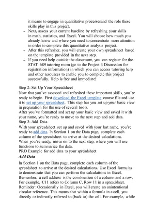 it means to engage in quantitative processesand the role these
skills play in this project.
 Next, assess your current baseline by refreshing your skills
in math, statistics, and Excel. You will choose how much you
already know and where you need to concentrate more attention
in order to complete this quantitative analysis project.
 After this refresher, you will create your own spreadsheet based
on the template provided in the next step.
 If you need help outside the classroom, you can register for the
STAT 689 tutoring room (go to the Project 4 Discussion for
registration information) in which you can access tutoring help
and other resources to enable you to complete this project
successfully. Help is free and immediate!
Step 2: Set Up Your Spreadsheet
Now that you’ve assessed and refreshed these important skills, you’re
ready to begin. First download the Excel template course file and use
it to set up your spreadsheet. This step has you set up your basic view
in preparation for the use of several tools.
After you’ve formatted and set up your basic view and saved it with
your name, you’re ready to move to the next step and add data.
Step 3: Add Data
With your spreadsheet set up and saved with your last name, you’re
ready to add data. In Section 1 on the Data page, complete each
column of the spreadsheet to arrive at the desired calculations.
When you’re ready, move on to the next step, where you will use
functions to summarize the data.
PRO Example for add data to your spreadsheet
Add Data
In Section 1 on the Data page, complete each column of the
spreadsheet to arrive at the desired calculations. Use Excel formulas
to demonstrate that you can perform the calculations in Excel.
Remember, a cell address is the combination of a column and a row.
For example, C11 refers to Column C, Row 11 in a spreadsheet.
Reminder: Occasionally in Excel, you will create an unintentional
circular reference. This means that within a formula in a cell, you
directly or indirectly referred to (back to) the cell. For example, while
 