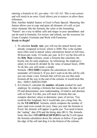 entering a formula in A3, you enter =A1+A2+A3. This is not correct
and will result in an error. Excel allows you to remove or allow these
references.
Hint: Another helpful feature in Excel is Paste Special. Mastering this
feature allows you to copy and paste all elements of a cell, or just
select elements like the formula, the value or the formatting.
"Names" are a way to define cells and ranges in your spreadsheet and
can be used in formulas. For review and refresh, see the resources for
Create Complex Formulas and Work with Functions.
Ready to Begin?
1. To calculate hourly rate, you will use the annual hourly rate
already computed in Excel, which is 2080. This is the number
most often used in annual salary calculations based on full time,
40 hours per week, 52 weeks per year. In E11 (or the first cell in
the Hrly Rate column), create a formula that calculates the
hourly rate for each employee, by referencing the employee’s
salary in Column D, divided by the value of annual hours, 2080.
To do this, you will create a simple
formula: =D11/2080 Complete the calculations for the
remainder of Column E. If you don’t want to do this cell by cell,
you can create a new formula that will let you use that same
formula all the way to the end of the column. It would look like
this: =$D$11:$D$382/2080
2. In Column F, calculate the number of years worked for each
employee by creating a formula that incorporates the date in cell
F9 and demonstrates your understanding of relative and absolute
cells in Excel. For this, you will need a formula that can
compute absolute values to determine years of service. You
could do this longhand, but it would take you a long time. So,
try the YEARFRAC formula, which computes the number of
years (and even rounds for you). Once you start the formula in
Excel, the element will appear to guide you. You need to know
the “ending” date (F9) and the hiring date (B11). The formula
looks like this:=YEARFRAC($F$9,B11) and the $ will repeat
the formula calculation down the column as before if you grab
the edge of the cell and drag it to the bottom of the column.
 