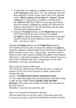 3. To determine if an employee is vested or not In Column I, use
an IF statement to flag with a "Yes" any employees who have
been employed 10 years or more. Here is how an IF statement
works: =IF(X is greater (or less than) Y, “Answer”, IF not,
“Answer”). To create this as a formula it would look like
this:=IF(F11>=10,"Yes","No") You can drag this formula
down the column or highlight the starting cell, hold down the
shift key, and zip down to cell 382 and release and the whole
column should compute properly.
4. Using the VLookup function, use the Region Key located at
F417:G420 to fill in the cells in Column N to identify
the region in which the employee is located based on the state
listed in Column M. (If this function is new to you – hang in
there – this one is worth it
Using the VLookup function, use the Region Key located at
F417:G420 to fill in the cells in Column N to identify the region in
which the employee is located based on the state listed in Column M.
(If this function is new to you – hang in there – this one is worth it
There are some video resources available that address some common
"hard spots" in this Excel assignment. Do not be confused if you see a
data set that is different than yours - the principles are the same!
Remember, if you have any questions, ask.
Snip is used by courtesy of Microsoft.
You will devise a formula that will match the state to a region (in
position 2). We will use the $ function to enable a repeat of the
formula down the
column. =VLOOKUP(M11,$F$417:$G$420,2,FALSE)
To view videos that explain these formulas, please refer back to Step
1 under the link entitled Access Tutoring Help and Other
Resources. The videos were created for another class but pertain to
this same data set.
Remember: if you have any questions, ask!
Step 4: Use Functions to Summarize the Data
With your data built, you are now ready to start using some tools
to summarize the data, using Countif and the Sum function to do the
 