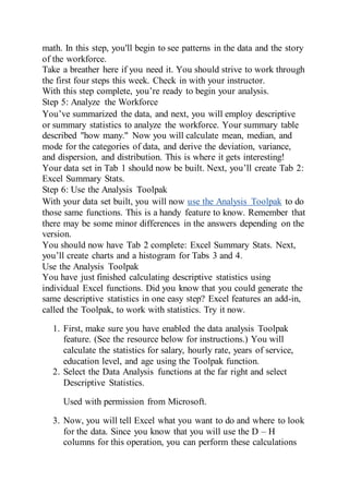 math. In this step, you'll begin to see patterns in the data and the story
of the workforce.
Take a breather here if you need it. You should strive to work through
the first four steps this week. Check in with your instructor.
With this step complete, you’re ready to begin your analysis.
Step 5: Analyze the Workforce
You’ve summarized the data, and next, you will employ descriptive
or summary statistics to analyze the workforce. Your summary table
described "how many." Now you will calculate mean, median, and
mode for the categories of data, and derive the deviation, variance,
and dispersion, and distribution. This is where it gets interesting!
Your data set in Tab 1 should now be built. Next, you’ll create Tab 2:
Excel Summary Stats.
Step 6: Use the Analysis Toolpak
With your data set built, you will now use the Analysis Toolpak to do
those same functions. This is a handy feature to know. Remember that
there may be some minor differences in the answers depending on the
version.
You should now have Tab 2 complete: Excel Summary Stats. Next,
you’ll create charts and a histogram for Tabs 3 and 4.
Use the Analysis Toolpak
You have just finished calculating descriptive statistics using
individual Excel functions. Did you know that you could generate the
same descriptive statistics in one easy step? Excel features an add-in,
called the Toolpak, to work with statistics. Try it now.
1. First, make sure you have enabled the data analysis Toolpak
feature. (See the resource below for instructions.) You will
calculate the statistics for salary, hourly rate, years of service,
education level, and age using the Toolpak function.
2. Select the Data Analysis functions at the far right and select
Descriptive Statistics.
Used with permission from Microsoft.
3. Now, you will tell Excel what you want to do and where to look
for the data. Since you know that you will use the D – H
columns for this operation, you can perform these calculations
 