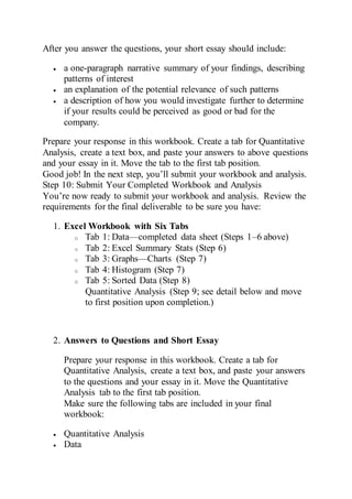 After you answer the questions, your short essay should include:
 a one-paragraph narrative summary of your findings, describing
patterns of interest
 an explanation of the potential relevance of such patterns
 a description of how you would investigate further to determine
if your results could be perceived as good or bad for the
company.
Prepare your response in this workbook. Create a tab for Quantitative
Analysis, create a text box, and paste your answers to above questions
and your essay in it. Move the tab to the first tab position.
Good job! In the next step, you’ll submit your workbook and analysis.
Step 10: Submit Your Completed Workbook and Analysis
You’re now ready to submit your workbook and analysis. Review the
requirements for the final deliverable to be sure you have:
1. Excel Workbook with Six Tabs
o Tab 1: Data—completed data sheet (Steps 1–6 above)
o Tab 2: Excel Summary Stats (Step 6)
o Tab 3: Graphs—Charts (Step 7)
o Tab 4: Histogram (Step 7)
o Tab 5: Sorted Data (Step 8)
Quantitative Analysis (Step 9; see detail below and move
to first position upon completion.)
2. Answers to Questions and Short Essay
Prepare your response in this workbook. Create a tab for
Quantitative Analysis, create a text box, and paste your answers
to the questions and your essay in it. Move the Quantitative
Analysis tab to the first tab position.
Make sure the following tabs are included in your final
workbook:
 Quantitative Analysis
 Data
 