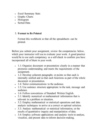  Excel Summary Stats
 Graphs–Charts
 Histogram
 Sorted Data
3. Format to Be Printed
Format this workbook so that all the spreadsheets can be
printed.
Before you submit your assignment, review the competencies below,
which your instructor will use to evaluate your work. A good practice
would be to use each competency as a self-check to confirm you have
incorporated all of them in your work.
 1.1: Organize document or presentation clearly in a manner that
promotes understanding and meets the requirements of the
assignment.
 1.2: Develop coherent paragraphs or points so that each is
internally unified and so that each functions as part of the whole
document or presentation.
 1.4: Tailor communications to the audience.
 1.5: Use sentence structure appropriate to the task, message and
audience.
 1.6: Follow conventions of Standard Written English.
 3.1: Identify numerical or mathematical information that is
relevant in a problem or situation.
 3.2: Employ mathematical or statistical operations and data
analysis techniques to arrive at a correct or optimal solution.
 3.3: Analyze mathematical or statistical information, or the
results of quantitative inquiry and manipulation of data.
 3.4: Employ software applications and analytic tools to analyze,
visualize, and present data to inform decision-making.
 