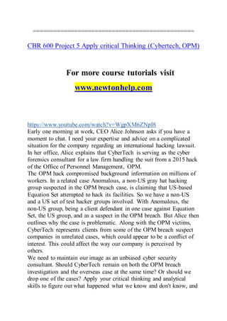 ===============================================
CBR 600 Project 5 Apply critical Thinking (Cybertech, OPM)
For more course tutorials visit
www.newtonhelp.com
https://www.youtube.com/watch?v=WgpXM6ZNpI8
Early one morning at work, CEO Alice Johnson asks if you have a
moment to chat. I need your expertise and advice on a complicated
situation for the company regarding an international hacking lawsuit.
In her office, Alice explains that CyberTech is serving as the cyber
forensics consultant for a law firm handling the suit from a 2015 hack
of the Office of Personnel Management, OPM.
The OPM hack compromised background information on millions of
workers. In a related case Anomalous, a non-US gray hat hacking
group suspected in the OPM breach case, is claiming that US-based
Equation Set attempted to hack its facilities. So we have a non-US
and a US set of test hacker groups involved. With Anomalous, the
non-US group, being a client defendant in one case against Equation
Set, the US group, and as a suspect in the OPM breach. But Alice then
outlines why the case is problematic. Along with the OPM victims,
CyberTech represents clients from some of the OPM breach suspect
companies in unrelated cases, which could appear to be a conflict of
interest. This could affect the way our company is perceived by
others.
We need to maintain our image as an unbiased cyber security
consultant. Should CyberTech remain on both the OPM breach
investigation and the overseas case at the same time? Or should we
drop one of the cases? Apply your critical thinking and analytical
skills to figure out what happened what we know and don't know, and
 