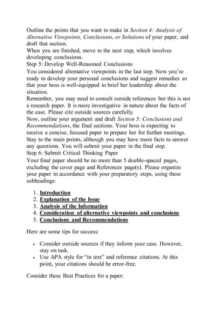 Outline the points that you want to make in Section 4: Analysis of
Alternative Viewpoints, Conclusions, or Solutions of your paper, and
draft that section.
When you are finished, move to the next step, which involves
developing conclusions.
Step 5: Develop Well-Reasoned Conclusions
You considered alternative viewpoints in the last step. Now you’re
ready to develop your personal conclusions and suggest remedies so
that your boss is well-equipped to brief her leadership about the
situation.
Remember, you may need to consult outside references but this is not
a research paper. It is more investigative in nature about the facts of
the case. Please cite outside sources carefully.
Now, outline your argument and draft Section 5: Conclusions and
Recommendations, the final sections. Your boss is expecting to
receive a concise, focused paper to prepare her for further meetings.
Stay to the main points, although you may have more facts to answer
any questions. You will submit your paper in the final step.
Step 6: Submit Critical Thinking Paper
Your final paper should be no more than 5 double-spaced pages,
excluding the cover page and References page(s). Please organize
your paper in accordance with your preparatory steps, using these
subheadings:
1. Introduction
2. Explanation of the Issue
3. Analysis of the Information
4. Consideration of alternative viewpoints and conclusions
5. Conclusions and Recommendations
Here are some tips for success:
 Consider outside sources if they inform your case. However,
stay on task.
 Use APA style for “in text” and reference citations. At this
point, your citations should be error-free.
Consider these Best Practices for a paper:
 