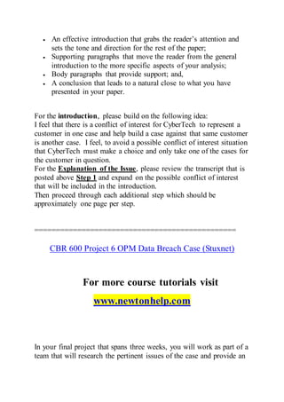  An effective introduction that grabs the reader’s attention and
sets the tone and direction for the rest of the paper;
 Supporting paragraphs that move the reader from the general
introduction to the more specific aspects of your analysis;
 Body paragraphs that provide support; and,
 A conclusion that leads to a natural close to what you have
presented in your paper.
For the introduction, please build on the following idea:
I feel that there is a conflict of interest for CyberTech to represent a
customer in one case and help build a case against that same customer
is another case. I feel, to avoid a possible conflict of interest situation
that CyberTech must make a choice and only take one of the cases for
the customer in question.
For the Explanation of the Issue, please review the transcript that is
posted above Step 1 and expand on the possible conflict of interest
that will be included in the introduction.
Then proceed through each additional step which should be
approximately one page per step.
===============================================
CBR 600 Project 6 OPM Data Breach Case (Stuxnet)
For more course tutorials visit
www.newtonhelp.com
In your final project that spans three weeks, you will work as part of a
team that will research the pertinent issues of the case and provide an
 