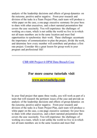 analysis of the leadership decisions and effects of group dynamics on
the outcome, positive and/or negative. From your research and
division of the tasks in a Team Project Plan, each team will produce a
white paper on the case, a one-page executive summary for your boss
to share with other executives, and a short narrated presentation that
covers the case succinctly. You will experience the challenges of
working on a team, which is not unlike the world we live in in which
not all team members are in the same location and must find
opportunities to synchronize their work. These challenges accentuate
the importance of communication to plan the project, divide the work,
and determine how every member will contribute and produce a first
rate project. Consider this a great lesson for group work in your
program and professional life!
===============================================
CBR 600 Project 6 OPM Data Breach Case
For more course tutorials visit
www.newtonhelp.com
In your final project that spans three weeks, you will work as part of a
team that will research the pertinent issues of the case and provide an
analysis of the leadership decisions and effects of group dynamics on
the outcome, positive and/or negative. From your research and
division of the tasks in a Team Project Plan, each team will produce a
white paper on the case, a one-page executive summary for your boss
to share with other executives, and a short narrated presentation that
covers the case succinctly. You will experience the challenges of
working on a team, which is not unlike the world we live in in which
not all team members are in the same location and must find
 