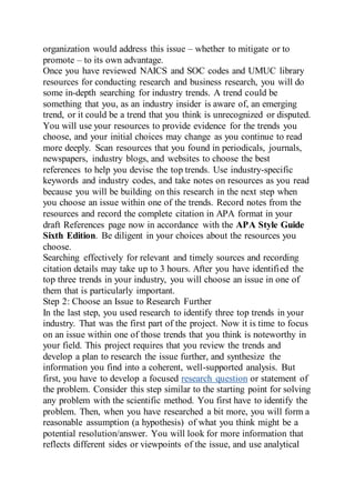 organization would address this issue – whether to mitigate or to
promote – to its own advantage.
Once you have reviewed NAICS and SOC codes and UMUC library
resources for conducting research and business research, you will do
some in-depth searching for industry trends. A trend could be
something that you, as an industry insider is aware of, an emerging
trend, or it could be a trend that you think is unrecognized or disputed.
You will use your resources to provide evidence for the trends you
choose, and your initial choices may change as you continue to read
more deeply. Scan resources that you found in periodicals, journals,
newspapers, industry blogs, and websites to choose the best
references to help you devise the top trends. Use industry-specific
keywords and industry codes, and take notes on resources as you read
because you will be building on this research in the next step when
you choose an issue within one of the trends. Record notes from the
resources and record the complete citation in APA format in your
draft References page now in accordance with the APA Style Guide
Sixth Edition. Be diligent in your choices about the resources you
choose.
Searching effectively for relevant and timely sources and recording
citation details may take up to 3 hours. After you have identified the
top three trends in your industry, you will choose an issue in one of
them that is particularly important.
Step 2: Choose an Issue to Research Further
In the last step, you used research to identify three top trends in your
industry. That was the first part of the project. Now it is time to focus
on an issue within one of those trends that you think is noteworthy in
your field. This project requires that you review the trends and
develop a plan to research the issue further, and synthesize the
information you find into a coherent, well-supported analysis. But
first, you have to develop a focused research question or statement of
the problem. Consider this step similar to the starting point for solving
any problem with the scientific method. You first have to identify the
problem. Then, when you have researched a bit more, you will form a
reasonable assumption (a hypothesis) of what you think might be a
potential resolution/answer. You will look for more information that
reflects different sides or viewpoints of the issue, and use analytical
 