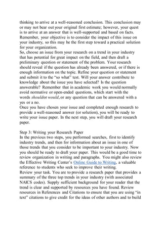 thinking to arrive at a well-reasoned conclusion. This conclusion may
or may not bear out your original first estimate; however, your quest
is to arrive at an answer that is well-supported and based on facts.
Remember, your objective is to consider the impact of this issue on
your industry, so this may be the first step toward a practical solution
for your organization.
So, choose an issue from your research on a trend in your industry
that has potential for great impact on the field, and then draft a
preliminary question or statement of the problem. Your research
should reveal if the question has already been answered, or if there is
enough information on the topic. Refine your question or statement
and submit it to the “so what” test. Will your answer contribute to
knowledge about the issue you have selected? Is the question
answerable? Remember that in academic work you would normally
avoid normative or open-ended questions, which start with the
words shouldor would, or any question that can be answered with a
yes or a no.
Once you have chosen your issue and completed enough research to
provide a well-reasoned answer (or solution), you will be ready to
write your issue paper. In the next step, you will draft your research
paper.
Step 3: Writing your Research Paper
In the previous two steps, you performed searches, first to identify
industry trends, and then for information about an issue in one of
those trends that you consider to be important to your industry. Now
you should be ready to draft your paper. This would be a good time to
review organization in writing and paragraphs. You might also review
the Effective Writing Center’s Online Guide to Writing, a valuable
reference to students who seek to improve their writing.
Review your task. You are to provide a research paper that provides a
summary of the three top trends in your industry (with associated
NAICS codes). Supply sufficient background for your reader that the
trend is clear and supported by resources you have found. Review
resources in References and Citations to ensure that you are using “in
text” citations to give credit for the ideas of other authors and to build
 