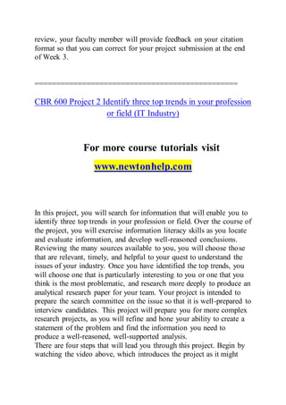 review, your faculty member will provide feedback on your citation
format so that you can correct for your project submission at the end
of Week 3.
===============================================
CBR 600 Project 2 Identify three top trends in your profession
or field (IT Industry)
For more course tutorials visit
www.newtonhelp.com
In this project, you will search for information that will enable you to
identify three top trends in your profession or field. Over the course of
the project, you will exercise information literacy skills as you locate
and evaluate information, and develop well-reasoned conclusions.
Reviewing the many sources available to you, you will choose those
that are relevant, timely, and helpful to your quest to understand the
issues of your industry. Once you have identified the top trends, you
will choose one that is particularly interesting to you or one that you
think is the most problematic, and research more deeply to produce an
analytical research paper for your team. Your project is intended to
prepare the search committee on the issue so that it is well-prepared to
interview candidates. This project will prepare you for more complex
research projects, as you will refine and hone your ability to create a
statement of the problem and find the information you need to
produce a well-reasoned, well-supported analysis.
There are four steps that will lead you through this project. Begin by
watching the video above, which introduces the project as it might
 