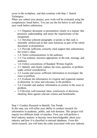 occur in the workplace, and then continue with Step 1: Search
Techniques.
When you submit your project, your work will be evaluated using the
competencies listed below. You can use the list below to self-check
your work before submission.
 1.1: Organize document or presentation clearly in a manner that
promotes understanding and meets the requirements of the
assignment.
 1.2: Develop coherent paragraphs or points so that each is
internally unified and so that each functions as part of the whole
document or presentation.
 1.3: Provide sufficient, correctly cited support that substantiates
the writer’s ideas.
 1.4: Tailor communications to the audience.
 1.5: Use sentence structure appropriate to the task, message and
audience.
 1.6: Follow conventions of Standard Written English.
 2.1: Identify and clearly explain the issue, question, or problem
under critical consideration.
 2.2: Locate and access sufficient information to investigate the
issue or problem.
 2.3: Evaluate the information in a logical and organized manner
to determine its value and relevance to the problem.
 2.4: Consider and analyze information in context to the issue or
problem.
 2.5 Develop well-reasoned ideas, conclusions or decisions,
checking them against relevant criteria and benchmarks.
Step 1: Conduct Research to Identify Top Trends
In this step, you will refine your ability to conduct research for
information in academic, public, and web domains. This project will
require two different kinds of searches. First, you will perform a
brief industry analysis to become more knowledgeable about your
industry and how it is classified in national databases. From this
initial research, you will learn the codes associated with your industry
 