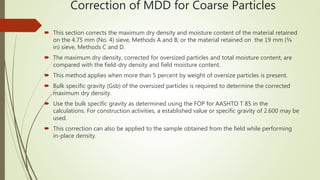 Correction of MDD for Coarse Particles
 This section corrects the maximum dry density and moisture content of the material retained
on the 4.75 mm (No. 4) sieve, Methods A and B; or the material retained on the 19 mm (¾
in) sieve, Methods C and D.
 The maximum dry density, corrected for oversized particles and total moisture content, are
compared with the field-dry density and field moisture content.
 This method applies when more than 5 percent by weight of oversize particles is present.
 Bulk specific gravity (Gsb) of the oversized particles is required to determine the corrected
maximum dry density.
 Use the bulk specific gravity as determined using the FOP for AASHTO T 85 in the
calculations. For construction activities, a established value or specific gravity of 2.600 may be
used.
 This correction can also be applied to the sample obtained from the field while performing
in-place density.
 