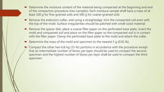  Determine the moisture content of the material being compacted at the beginning and end
of the compaction procedure (two samples). Each moisture sample shall have a mass of at
least 100 g for fine-grained soils and 500 g for coarse-grained soils
 Remove the extension collar, and using a straightedge, trim the compacted soil even with
the top of the mold. Surface irregularities should be patched with small-sized material.
 Remove the spacer disk, place a coarse filter paper on the perforated base plate, invert the
mold and compacted soil and place on the filter paper so the compacted soil is in contact
with the filter paper. Clamp the perforated base plate to the mold and attach the collar.
 Determine the mass of the mold and specimen to the nearest 5 g (0.01 lb).
 Compact the other two 6.8-kg (15-lb) portions in accordance with the procedure except
that an intermediate number of blows per layer should be used to compact the second
specimen and the highest number of blows per layer shall be used to compact the third
specimen.
 