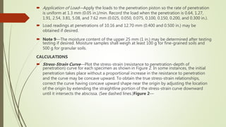  Application of Load—Apply the loads to the penetration piston so the rate of penetration
is uniform at 1.3 mm (0.05 in.)/min. Record the load when the penetration is 0.64, 1.27,
1.91, 2.54, 3.81, 5.08, and 7.62 mm (0.025, 0.050, 0.075, 0.100, 0.150, 0.200, and 0.300 in.).
 Load readings at penetrations of 10.16 and 12.70 mm (0.400 and 0.500 in.) may be
obtained if desired.
 Note 9—The moisture content of the upper 25 mm (1 in.) may be determined after testing
testing if desired. Moisture samples shall weigh at least 100 g for fine-grained soils and
500 g for granular soils.
CALCULATIONS
 Stress-Strain Curve—Plot the stress-strain (resistance to penetration-depth of
penetration) curve for each specimen as shown in Figure 2. In some instances, the initial
penetration takes place without a proportional increase in the resistance to penetration
and the curve may be concave upward. To obtain the true stress-strain relationships,
correct the curve having concave upward shape near the origin by adjusting the location
of the origin by extending the straightline portion of the stress-strain curve downward
until it intersects the abscissa. (See dashed lines.)Figure 2—
 