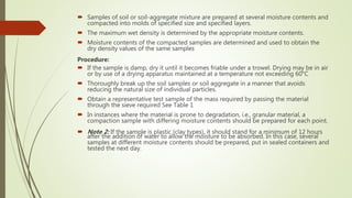  Samples of soil or soil-aggregate mixture are prepared at several moisture contents and
compacted into molds of specified size and specified layers.
 The maximum wet density is determined by the appropriate moisture contents.
 Moisture contents of the compacted samples are determined and used to obtain the
dry density values of the same samples
Procedure:
 If the sample is damp, dry it until it becomes friable under a trowel. Drying may be in air
or by use of a drying apparatus maintained at a temperature not exceeding 60°C
 Thoroughly break up the soil samples or soil aggregate in a manner that avoids
reducing the natural size of individual particles.
 Obtain a representative test sample of the mass required by passing the material
through the sieve required See Table 1
 In instances where the material is prone to degradation, i.e., granular material, a
compaction sample with differing moisture contents should be prepared for each point.
 Note 2: If the sample is plastic (clay types), it should stand for a minimum of 12 hours
after the addition of water to allow the moisture to be absorbed. In this case, several
samples at different moisture contents should be prepared, put in sealed containers and
tested the next day.
 