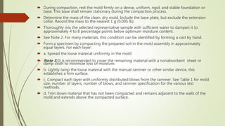  During compaction, rest the mold firmly on a dense, uniform, rigid, and stable foundation or
base. This base shall remain stationary during the compaction process.
 Determine the mass of the clean, dry mold. Include the base plate, but exclude the extension
collar. Record the mass to the nearest 1 g (0.005 lb).
 Thoroughly mix the selected representative sample with sufficient water to dampen it to
approximately 4 to 8 percentage points below optimum moisture content.
 See Note 2. For many materials, this condition can be identified by forming a cast by hand.
 Form a specimen by compacting the prepared soil in the mold assembly in approximately
equal layers. For each layer:
 a. Spread the loose material uniformly in the mold.
 Note 3: It is recommended to cover the remaining material with a nonabsorbent sheet or
damp cloth to minimize loss of moisture.
 b. Lightly tamp the loose material with the manual rammer or other similar device, this
establishes a firm surface.
 c. Compact each layer with uniformly distributed blows from the rammer. See Table 1 for mold
size, number of layers, number of blows, and rammer specification for the various test
methods.
 d. Trim down material that has not been compacted and remains adjacent to the walls of the
mold and extends above the compacted surface.
 