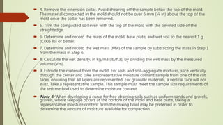  4. Remove the extension collar. Avoid shearing off the sample below the top of the mold.
The material compacted in the mold should not be over 6 mm (¼ in) above the top of the
mold once the collar has been removed.
 5. Trim the compacted soil even with the top of the mold with the beveled side of the
straightedge.
 6. Determine and record the mass of the mold, base plate, and wet soil to the nearest 1 g
(0.005 lb) or better.
 7. Determine and record the wet mass (Mw) of the sample by subtracting the mass in Step 1
from the mass in Step 6.
 8. Calculate the wet density, in kg/m3 (lb/ft3), by dividing the wet mass by the measured
volume (Vm).
 9. Extrude the material from the mold. For soils and soil-aggregate mixtures, slice vertically
through the center and take a representative moisture content sample from one of the cut
faces, ensuring that all layers are represented. For granular materials, a vertical face will not
exist. Take a representative sample. This sample must meet the sample size requirements of
the test method used to determine moisture content.
 Note 4: When developing a curve for free-draining soils such as uniform sands and gravels,
gravels, where seepage occurs at the bottom of the mold and base plate, taking a
representative moisture content from the mixing bowl may be preferred in order to
determine the amount of moisture available for compaction.
 
