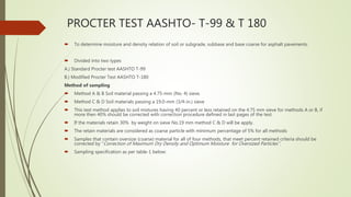 PROCTER TEST AASHTO- T-99 & T 180
 To determine moisture and density relation of soil or subgrade, subbase and base coarse for asphalt pavements.
 Divided into two types
A.) Standard Procter test AASHTO T-99
B.) Modified Procter Test AASHTO T-180
Method of sampling
 Method A & B Soil material passing a 4.75-mm (No. 4) sieve.
 Method C & D Soil materials passing a 19.0-mm (3/4-in.) sieve
 This test method applies to soil mixtures having 40 percent or less retained on the 4.75 mm sieve for methods A or B, if
more then 40% should be corrected with correction procedure defined in last pages of the test.
 If the materials retain 30% by weight on sieve No.19 mm method C & D will be apply.
 The retain materials are considered as coarse particle with minimum percentage of 5% for all methods
 Samples that contain oversize (coarse) material for all of four methods, that meet percent retained criteria should be
corrected by “Correction of Maximum Dry Density and Optimum Moisture for Oversized Particles”.
 Sampling specification as per table-1 below:
 