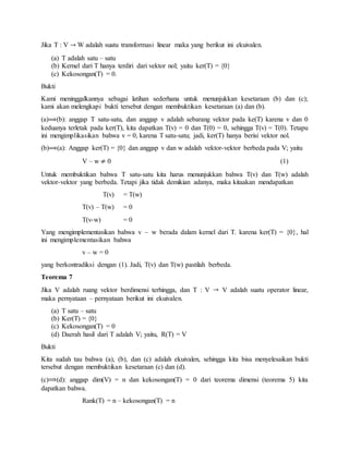 Jika T : V W adalah suatu transformasi linear maka yang berikut ini ekuivalen.
(a) T adalah satu – satu
(b) Kernel dari T hanya terdiri dari vektor nol; yaitu ker(T) = {0}
(c) Kekosongan(T) = 0.
Bukti
Kami meninggalkannya sebagai latihan sederhana untuk menunjukkan kesetaraan (b) dan (c);
kami akan melengkapi bukti tersebut dengan membuktikan kesetaraan (a) dan (b).
(a) (b): anggap T satu-satu, dan anggap v adalah sebarang vektor pada ke(T) karena v dan 0
keduanya terletak pada ker(T), kita dapatkan T(v) = 0 dan T(0) = 0, sehingga T(v) = T(0). Tetapu
ini mengimplikasikan bahwa v = 0, karena T satu-satu; jadi, ker(T) hanya berisi vektor nol.
(b) (a): Anggap ker(T) = {0} dan anggap v dan w adalah vektor-vektor berbeda pada V; yaitu
V – w 0 (1)
Untuk membuktikan bahwa T satu-satu kita harus menunjukkan bahwa T(v) dan T(w) adalah
vektor-vektor yang berbeda. Tetapi jika tidak demikian adanya, maka kitaakan mendapatkan
T(v) = T(w)
T(v) – T(w) = 0
T(v-w) = 0
Yang mengimplementasikan bahwa v – w berada dalam kernel dari T. karena ker(T) = {0}, hal
ini mengimplementasikan bahwa
v – w = 0
yang berkontradiksi dengan (1). Jadi, T(v) dan T(w) pastilah berbeda.
Teorema 7
Jika V adalah ruang vektor berdimensi terhingga, dan T : V V adalah suatu operator linear,
maka pernyataan – pernyataan berikut ini ekuivalen.
(a) T satu – satu
(b) Ker(T) = {0}
(c) Kekosongan(T) = 0
(d) Daerah hasil dari T adalah V; yaitu, R(T) = V
Bukti
Kita sudah tau bahwa (a), (b), dan (c) adalah ekuivalen, sehingga kita bisa menyelesaikan bukti
tersebut dengan membuktikan kesetaraan (c) dan (d).
(c) (d): anggap dim(V) = n dan kekosongan(T) = 0 dari teorema dimensi (teorema 5) kita
dapatkan bahwa.
Rank(T) = n – kekosongan(T) = n
 