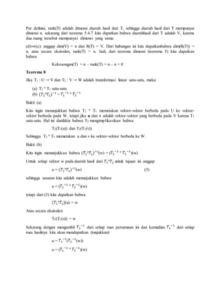 Per definisi, rank(T) adalah dimensi daerah hasil dari T, sehingga daerah hasil dari T mempunyai
dimensi n. sekarang dari teorema 5.4.7 kita dapatkan bahwa daerahhasil dari T adalah V, karena
dua ruang tersebut mempunyai dimensi yang sama.
(d) (c): anggap dim(V) = n dan R(T) = V. Dari hubungan ini kita dapatkanbahwa dim(R(T)) =
n, atau secara ekuivalen, rank(T) = n. Jadi, dari teorema dimensi (teorema 5) kita dapatkan
bahwa
Kekosongan(T) = n – rank(T) = n – n = 0
Teorema 8
Jika T1 : U V dan T2 : V W adalah transformasi linear satu-satu, maka:
(a) T2 T1 satu-satu
(b) =
Bukti (a)
Kita ingin menunjukkan bahwa T2 T1 memetakan vektor-vektor berbeda pada U ke vektor-
vektor berbeda pada W. tetapi jika u dan v adalah vektor-vektor yang berbeda pada V karena T1
satu-satu. Hal ini danfakta bahwa T2 mengimplikasikan bahwa
T2(T1(u)) dan T2(T1(v))
Sehingga T2 T1 memetakan u dan v ke vektor-vektor berbeda ke W.
Bukti (b)
Kita ingin menunjukkan bahwa (w) = ( )(w)
Untuk setiap vektor w pada daerah hasil dari untuk tujuan ini anggap
u = (w) (3)
sehingga sasaran kita adalah menunjukkan bahwa
u = ( )(w)
tetapi dari (3) kita dapatkan bahwa
(u) = w
Atau secara ekuivalen
T2(T1(u)) = w
Sekarang dengan mengambil dari setiap ruas persamaan ini dan kemudian dari setiap
ruas hasilnya kita akan mendapatkan (tunjukkan)
u = ( (w))
u = ( )(w)
 