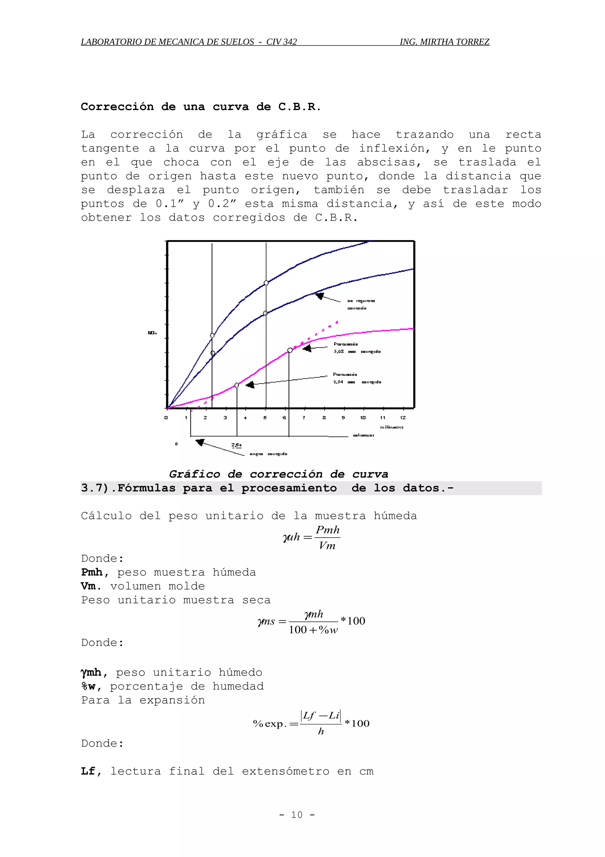 LABORATORIO DE MECANICA DE SUELOS - CIV 342 ING. MIRTHA TORREZ
Corrección de una curva de C.B.R.
La corrección de la gráfica se hace trazando una recta
tangente a la curva por el punto de inflexión, y en le punto
en el que choca con el eje de las abscisas, se traslada el
punto de origen hasta este nuevo punto, donde la distancia que
se desplaza el punto origen, también se debe trasladar los
puntos de 0.1” y 0.2” esta misma distancia, y así de este modo
obtener los datos corregidos de C.B.R.
Gráfico de corrección de curva
3.7).Fórmulas para el procesamiento de los datos.-
Cálculo del peso unitario de la muestra húmeda
Vm
Pmh
uh =γ
Donde:
Pmh, peso muestra húmeda
Vm. volumen molde
Peso unitario muestra seca
100*
%100 w
mh
ms
+
=
γ
γ
Donde:
γmh, peso unitario húmedo
%w, porcentaje de humedad
Para la expansión
100*.exp%
h
LiLf −
=
Donde:
Lf, lectura final del extensómetro en cm
- 10 -
 