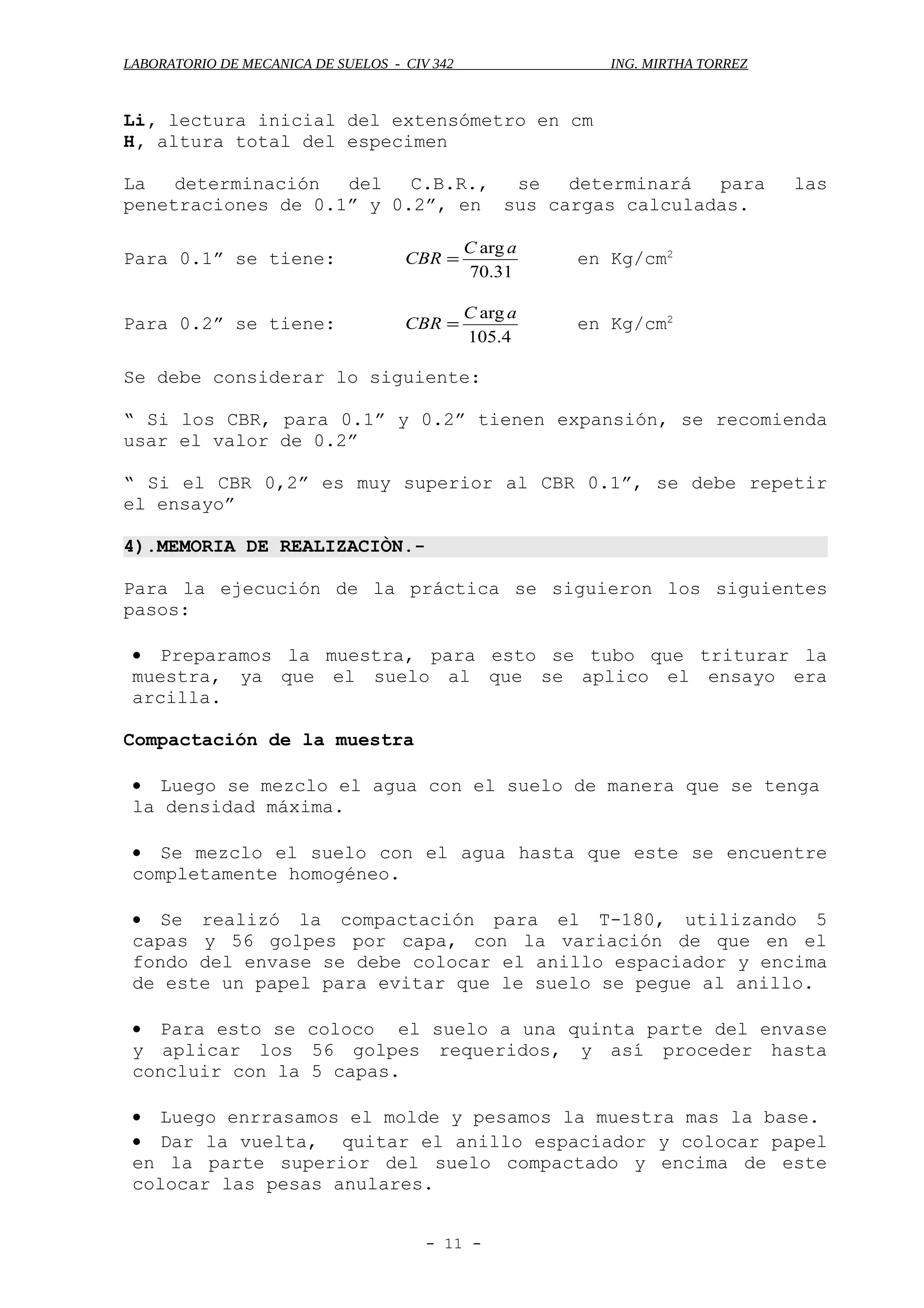 LABORATORIO DE MECANICA DE SUELOS - CIV 342 ING. MIRTHA TORREZ
Li, lectura inicial del extensómetro en cm
H, altura total del especimen
La determinación del C.B.R., se determinará para las
penetraciones de 0.1” y 0.2”, en sus cargas calculadas.
Para 0.1” se tiene:
31.70
arg aC
CBR = en Kg/cm2
Para 0.2” se tiene:
4.105
arg aC
CBR = en Kg/cm2
Se debe considerar lo siguiente:
“ Si los CBR, para 0.1” y 0.2” tienen expansión, se recomienda
usar el valor de 0.2”
“ Si el CBR 0,2” es muy superior al CBR 0.1”, se debe repetir
el ensayo”
4).MEMORIA DE REALIZACIÒN.-
Para la ejecución de la práctica se siguieron los siguientes
pasos:
• Preparamos la muestra, para esto se tubo que triturar la
muestra, ya que el suelo al que se aplico el ensayo era
arcilla.
Compactación de la muestra
• Luego se mezclo el agua con el suelo de manera que se tenga
la densidad máxima.
• Se mezclo el suelo con el agua hasta que este se encuentre
completamente homogéneo.
• Se realizó la compactación para el T-180, utilizando 5
capas y 56 golpes por capa, con la variación de que en el
fondo del envase se debe colocar el anillo espaciador y encima
de este un papel para evitar que le suelo se pegue al anillo.
• Para esto se coloco el suelo a una quinta parte del envase
y aplicar los 56 golpes requeridos, y así proceder hasta
concluir con la 5 capas.
• Luego enrrasamos el molde y pesamos la muestra mas la base.
• Dar la vuelta, quitar el anillo espaciador y colocar papel
en la parte superior del suelo compactado y encima de este
colocar las pesas anulares.
- 11 -
 