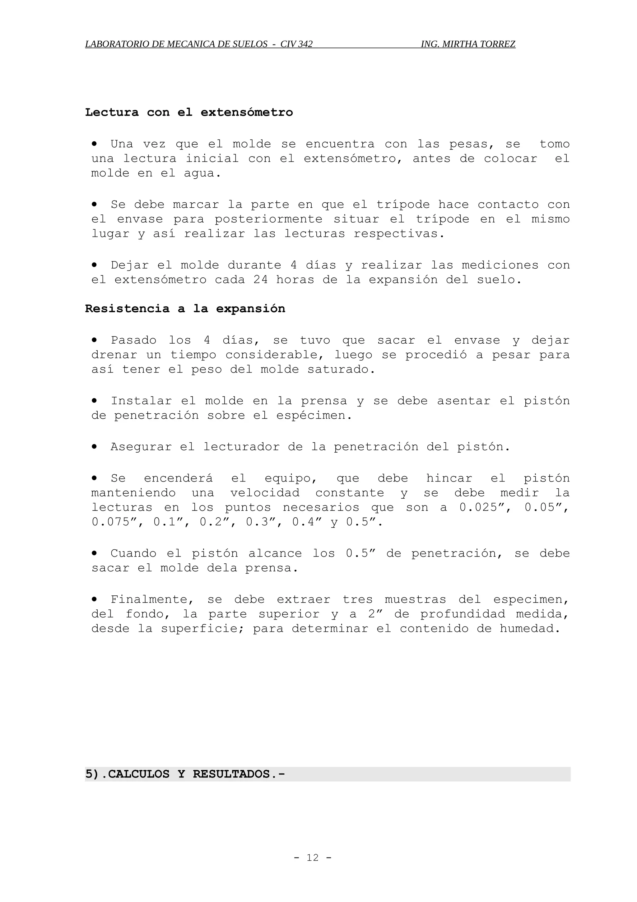 LABORATORIO DE MECANICA DE SUELOS - CIV 342 ING. MIRTHA TORREZ
Lectura con el extensómetro
• Una vez que el molde se encuentra con las pesas, se tomo
una lectura inicial con el extensómetro, antes de colocar el
molde en el agua.
• Se debe marcar la parte en que el trípode hace contacto con
el envase para posteriormente situar el trípode en el mismo
lugar y así realizar las lecturas respectivas.
• Dejar el molde durante 4 días y realizar las mediciones con
el extensómetro cada 24 horas de la expansión del suelo.
Resistencia a la expansión
• Pasado los 4 días, se tuvo que sacar el envase y dejar
drenar un tiempo considerable, luego se procedió a pesar para
así tener el peso del molde saturado.
• Instalar el molde en la prensa y se debe asentar el pistón
de penetración sobre el espécimen.
• Asegurar el lecturador de la penetración del pistón.
• Se encenderá el equipo, que debe hincar el pistón
manteniendo una velocidad constante y se debe medir la
lecturas en los puntos necesarios que son a 0.025”, 0.05”,
0.075”, 0.1”, 0.2”, 0.3”, 0.4” y 0.5”.
• Cuando el pistón alcance los 0.5” de penetración, se debe
sacar el molde dela prensa.
• Finalmente, se debe extraer tres muestras del especimen,
del fondo, la parte superior y a 2” de profundidad medida,
desde la superficie; para determinar el contenido de humedad.
5).CALCULOS Y RESULTADOS.-
- 12 -
 