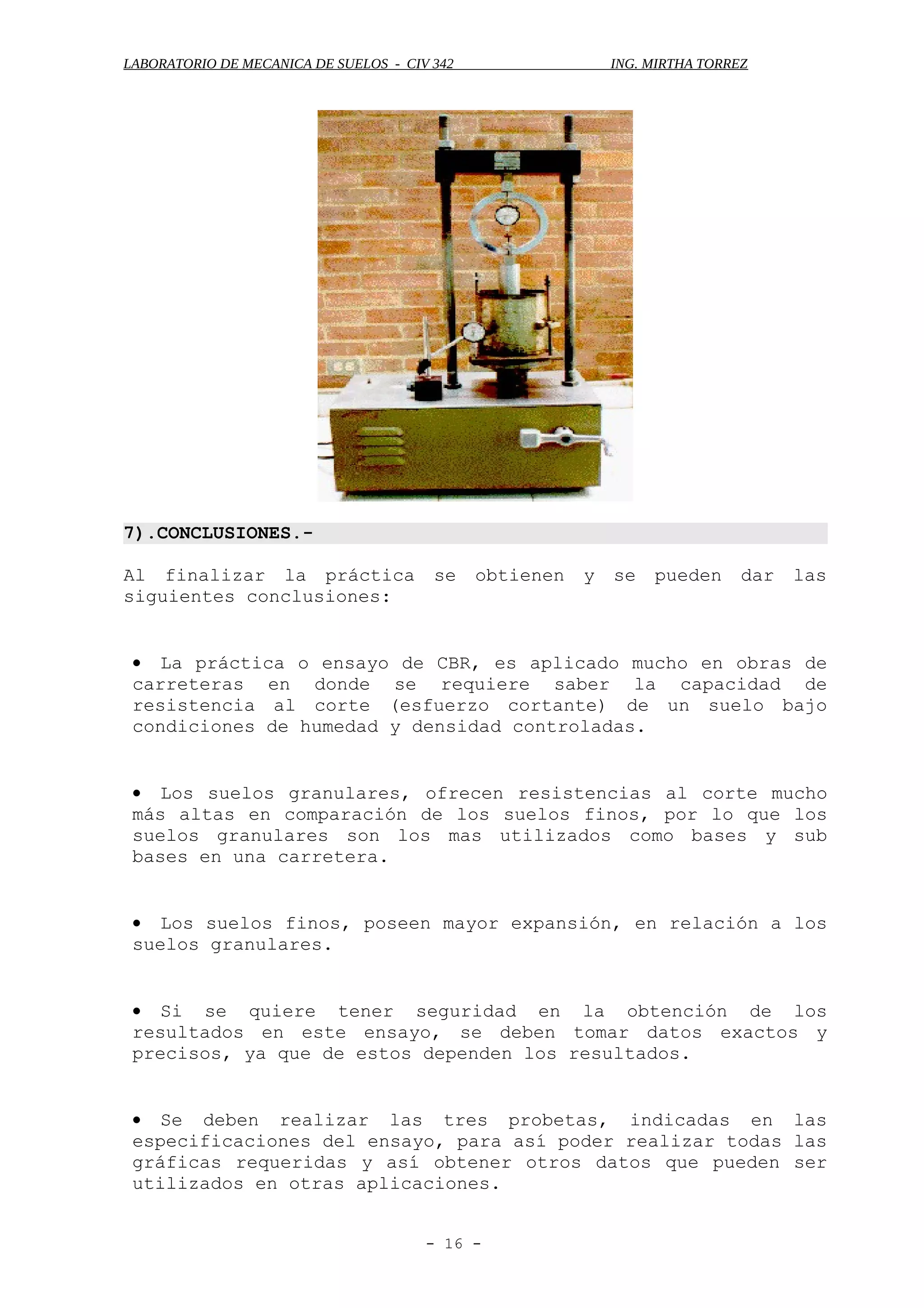 LABORATORIO DE MECANICA DE SUELOS - CIV 342 ING. MIRTHA TORREZ
7).CONCLUSIONES.-
Al finalizar la práctica se obtienen y se pueden dar las
siguientes conclusiones:
• La práctica o ensayo de CBR, es aplicado mucho en obras de
carreteras en donde se requiere saber la capacidad de
resistencia al corte (esfuerzo cortante) de un suelo bajo
condiciones de humedad y densidad controladas.
• Los suelos granulares, ofrecen resistencias al corte mucho
más altas en comparación de los suelos finos, por lo que los
suelos granulares son los mas utilizados como bases y sub
bases en una carretera.
• Los suelos finos, poseen mayor expansión, en relación a los
suelos granulares.
• Si se quiere tener seguridad en la obtención de los
resultados en este ensayo, se deben tomar datos exactos y
precisos, ya que de estos dependen los resultados.
• Se deben realizar las tres probetas, indicadas en las
especificaciones del ensayo, para así poder realizar todas las
gráficas requeridas y así obtener otros datos que pueden ser
utilizados en otras aplicaciones.
- 16 -
 