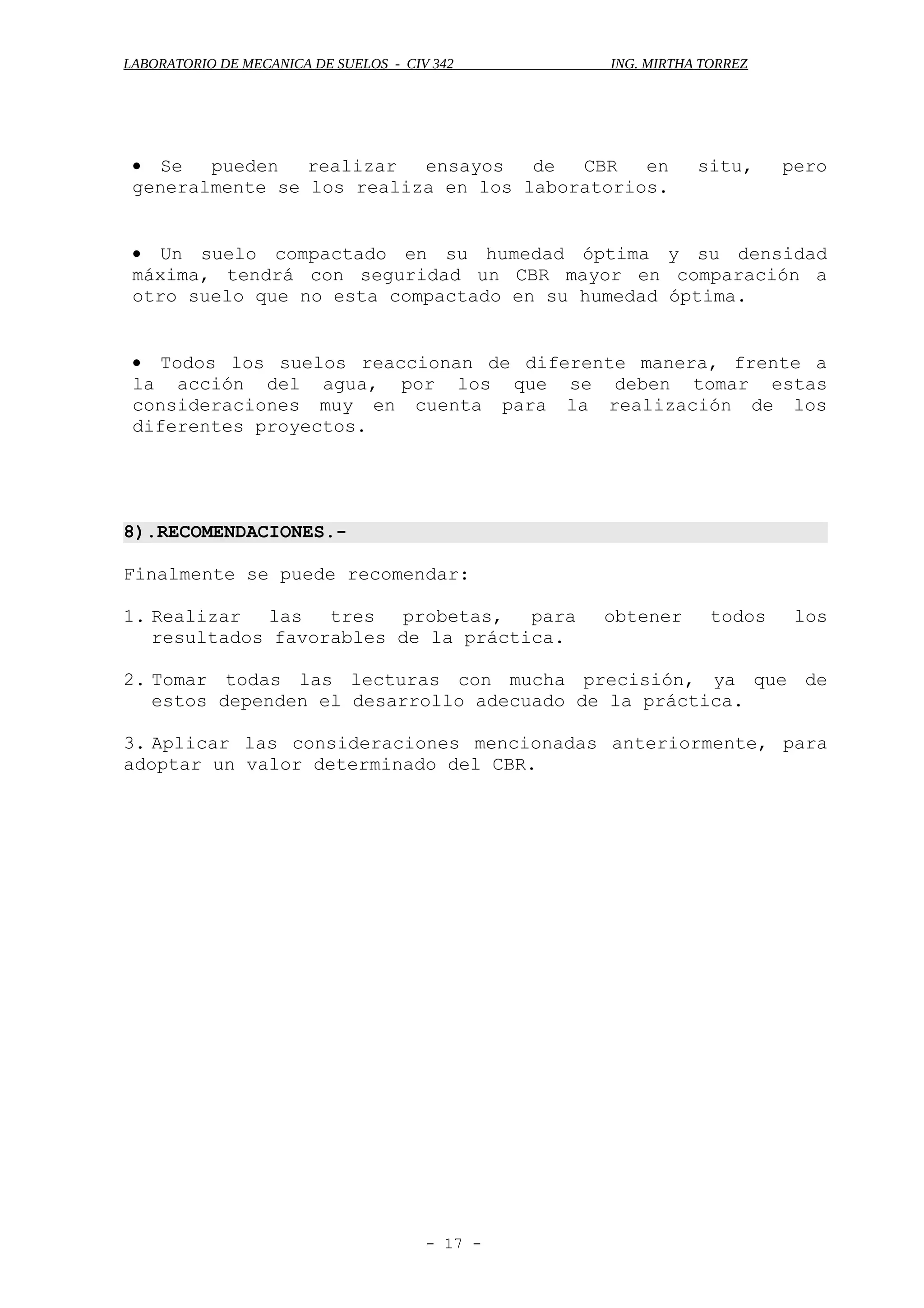LABORATORIO DE MECANICA DE SUELOS - CIV 342 ING. MIRTHA TORREZ
• Se pueden realizar ensayos de CBR en situ, pero
generalmente se los realiza en los laboratorios.
• Un suelo compactado en su humedad óptima y su densidad
máxima, tendrá con seguridad un CBR mayor en comparación a
otro suelo que no esta compactado en su humedad óptima.
• Todos los suelos reaccionan de diferente manera, frente a
la acción del agua, por los que se deben tomar estas
consideraciones muy en cuenta para la realización de los
diferentes proyectos.
8).RECOMENDACIONES.-
Finalmente se puede recomendar:
1. Realizar las tres probetas, para obtener todos los
resultados favorables de la práctica.
2. Tomar todas las lecturas con mucha precisión, ya que de
estos dependen el desarrollo adecuado de la práctica.
3. Aplicar las consideraciones mencionadas anteriormente, para
adoptar un valor determinado del CBR.
- 17 -
 