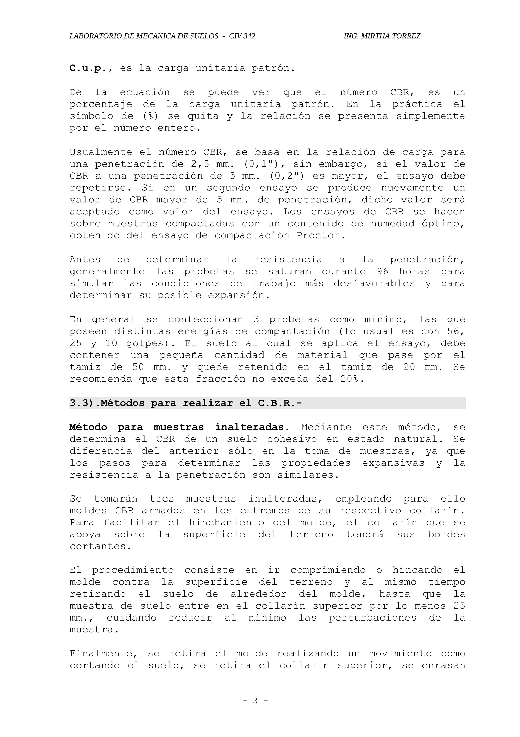 LABORATORIO DE MECANICA DE SUELOS - CIV 342 ING. MIRTHA TORREZ
C.u.p., es la carga unitaria patrón.
De la ecuación se puede ver que el número CBR, es un
porcentaje de la carga unitaria patrón. En la práctica el
símbolo de (%) se quita y la relación se presenta simplemente
por el número entero.
Usualmente el número CBR, se basa en la relación de carga para
una penetración de 2,5 mm. (0,1"), sin embargo, si el valor de
CBR a una penetración de 5 mm. (0,2") es mayor, el ensayo debe
repetirse. Si en un segundo ensayo se produce nuevamente un
valor de CBR mayor de 5 mm. de penetración, dicho valor será
aceptado como valor del ensayo. Los ensayos de CBR se hacen
sobre muestras compactadas con un contenido de humedad óptimo,
obtenido del ensayo de compactación Proctor.
Antes de determinar la resistencia a la penetración,
generalmente las probetas se saturan durante 96 horas para
simular las condiciones de trabajo más desfavorables y para
determinar su posible expansión.
En general se confeccionan 3 probetas como mínimo, las que
poseen distintas energías de compactación (lo usual es con 56,
25 y 10 golpes). El suelo al cual se aplica el ensayo, debe
contener una pequeña cantidad de material que pase por el
tamiz de 50 mm. y quede retenido en el tamiz de 20 mm. Se
recomienda que esta fracción no exceda del 20%.
3.3).Métodos para realizar el C.B.R.-
Método para muestras inalteradas. Mediante este método, se
determina el CBR de un suelo cohesivo en estado natural. Se
diferencia del anterior sólo en la toma de muestras, ya que
los pasos para determinar las propiedades expansivas y la
resistencia a la penetración son similares.
Se tomarán tres muestras inalteradas, empleando para ello
moldes CBR armados en los extremos de su respectivo collarín.
Para facilitar el hinchamiento del molde, el collarín que se
apoya sobre la superficie del terreno tendrá sus bordes
cortantes.
El procedimiento consiste en ir comprimiendo o hincando el
molde contra la superficie del terreno y al mismo tiempo
retirando el suelo de alrededor del molde, hasta que la
muestra de suelo entre en el collarín superior por lo menos 25
mm., cuidando reducir al mínimo las perturbaciones de la
muestra.
Finalmente, se retira el molde realizando un movimiento como
cortando el suelo, se retira el collarín superior, se enrasan
- 3 -
 