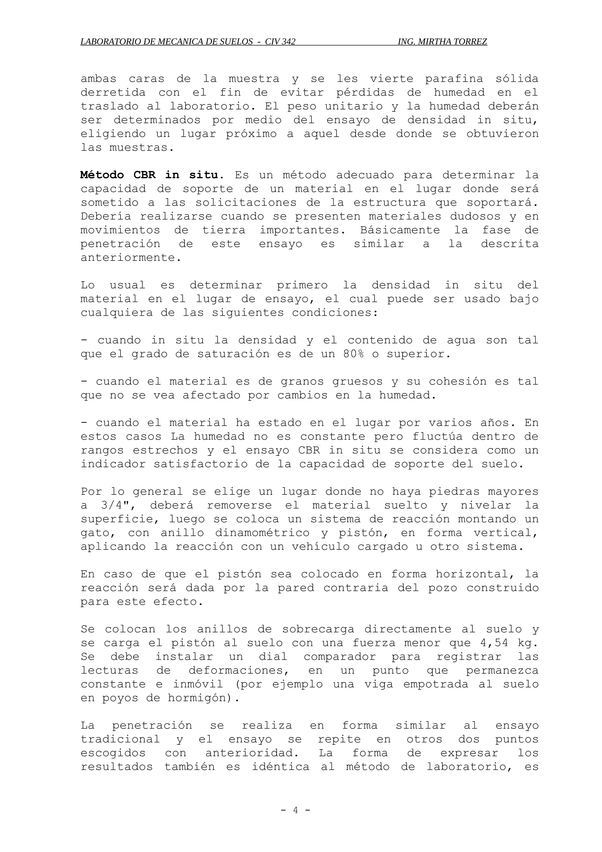 LABORATORIO DE MECANICA DE SUELOS - CIV 342 ING. MIRTHA TORREZ
ambas caras de la muestra y se les vierte parafina sólida
derretida con el fin de evitar pérdidas de humedad en el
traslado al laboratorio. El peso unitario y la humedad deberán
ser determinados por medio del ensayo de densidad in situ,
eligiendo un lugar próximo a aquel desde donde se obtuvieron
las muestras.
Método CBR in situ. Es un método adecuado para determinar la
capacidad de soporte de un material en el lugar donde será
sometido a las solicitaciones de la estructura que soportará.
Debería realizarse cuando se presenten materiales dudosos y en
movimientos de tierra importantes. Básicamente la fase de
penetración de este ensayo es similar a la descrita
anteriormente.
Lo usual es determinar primero la densidad in situ del
material en el lugar de ensayo, el cual puede ser usado bajo
cualquiera de las siguientes condiciones:
- cuando in situ la densidad y el contenido de agua son tal
que el grado de saturación es de un 80% o superior.
- cuando el material es de granos gruesos y su cohesión es tal
que no se vea afectado por cambios en la humedad.
- cuando el material ha estado en el lugar por varios años. En
estos casos La humedad no es constante pero fluctúa dentro de
rangos estrechos y el ensayo CBR in situ se considera como un
indicador satisfactorio de la capacidad de soporte del suelo.
Por lo general se elige un lugar donde no haya piedras mayores
a 3/4", deberá removerse el material suelto y nivelar la
superficie, luego se coloca un sistema de reacción montando un
gato, con anillo dinamométrico y pistón, en forma vertical,
aplicando la reacción con un vehículo cargado u otro sistema.
En caso de que el pistón sea colocado en forma horizontal, la
reacción será dada por la pared contraria del pozo construido
para este efecto.
Se colocan los anillos de sobrecarga directamente al suelo y
se carga el pistón al suelo con una fuerza menor que 4,54 kg.
Se debe instalar un dial comparador para registrar las
lecturas de deformaciones, en un punto que permanezca
constante e inmóvil (por ejemplo una viga empotrada al suelo
en poyos de hormigón).
La penetración se realiza en forma similar al ensayo
tradicional y el ensayo se repite en otros dos puntos
escogidos con anterioridad. La forma de expresar los
resultados también es idéntica al método de laboratorio, es
- 4 -
 