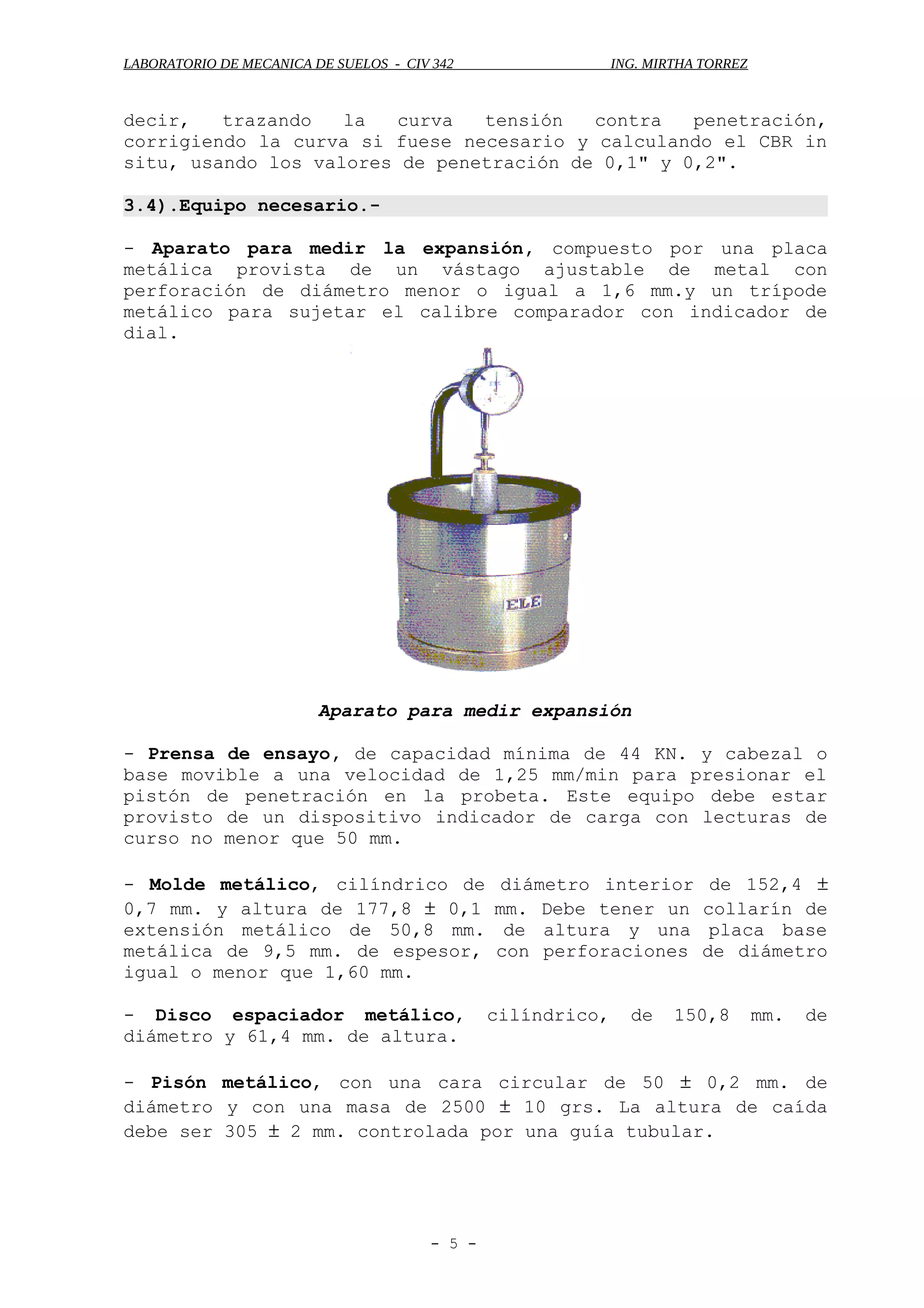 LABORATORIO DE MECANICA DE SUELOS - CIV 342 ING. MIRTHA TORREZ
decir, trazando la curva tensión contra penetración,
corrigiendo la curva si fuese necesario y calculando el CBR in
situ, usando los valores de penetración de 0,1" y 0,2".
3.4).Equipo necesario.-
- Aparato para medir la expansión, compuesto por una placa
metálica provista de un vástago ajustable de metal con
perforación de diámetro menor o igual a 1,6 mm.y un trípode
metálico para sujetar el calibre comparador con indicador de
dial.
Aparato para medir expansión
- Prensa de ensayo, de capacidad mínima de 44 KN. y cabezal o
base movible a una velocidad de 1,25 mm/min para presionar el
pistón de penetración en la probeta. Este equipo debe estar
provisto de un dispositivo indicador de carga con lecturas de
curso no menor que 50 mm.
- Molde metálico, cilíndrico de diámetro interior de 152,4 ±
0,7 mm. y altura de 177,8 ± 0,1 mm. Debe tener un collarín de
extensión metálico de 50,8 mm. de altura y una placa base
metálica de 9,5 mm. de espesor, con perforaciones de diámetro
igual o menor que 1,60 mm.
- Disco espaciador metálico, cilíndrico, de 150,8 mm. de
diámetro y 61,4 mm. de altura.
- Pisón metálico, con una cara circular de 50 ± 0,2 mm. de
diámetro y con una masa de 2500 ± 10 grs. La altura de caída
debe ser 305 ± 2 mm. controlada por una guía tubular.
- 5 -
 