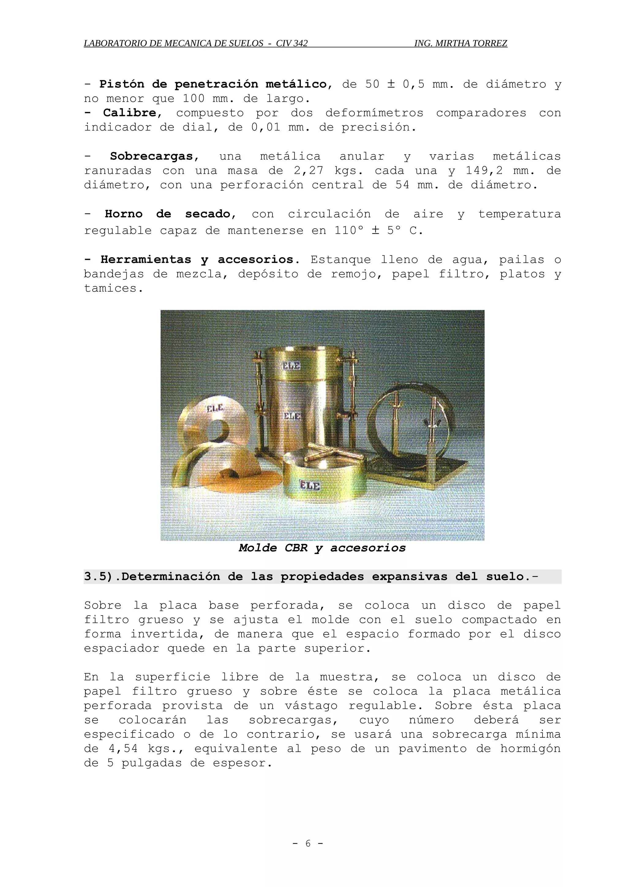 LABORATORIO DE MECANICA DE SUELOS - CIV 342 ING. MIRTHA TORREZ
- Pistón de penetración metálico, de 50 ± 0,5 mm. de diámetro y
no menor que 100 mm. de largo.
- Calibre, compuesto por dos deformímetros comparadores con
indicador de dial, de 0,01 mm. de precisión.
- Sobrecargas, una metálica anular y varias metálicas
ranuradas con una masa de 2,27 kgs. cada una y 149,2 mm. de
diámetro, con una perforación central de 54 mm. de diámetro.
- Horno de secado, con circulación de aire y temperatura
regulable capaz de mantenerse en 110º ± 5º C.
- Herramientas y accesorios. Estanque lleno de agua, pailas o
bandejas de mezcla, depósito de remojo, papel filtro, platos y
tamices.
Molde CBR y accesorios
3.5).Determinación de las propiedades expansivas del suelo.-
Sobre la placa base perforada, se coloca un disco de papel
filtro grueso y se ajusta el molde con el suelo compactado en
forma invertida, de manera que el espacio formado por el disco
espaciador quede en la parte superior.
En la superficie libre de la muestra, se coloca un disco de
papel filtro grueso y sobre éste se coloca la placa metálica
perforada provista de un vástago regulable. Sobre ésta placa
se colocarán las sobrecargas, cuyo número deberá ser
especificado o de lo contrario, se usará una sobrecarga mínima
de 4,54 kgs., equivalente al peso de un pavimento de hormigón
de 5 pulgadas de espesor.
- 6 -
 