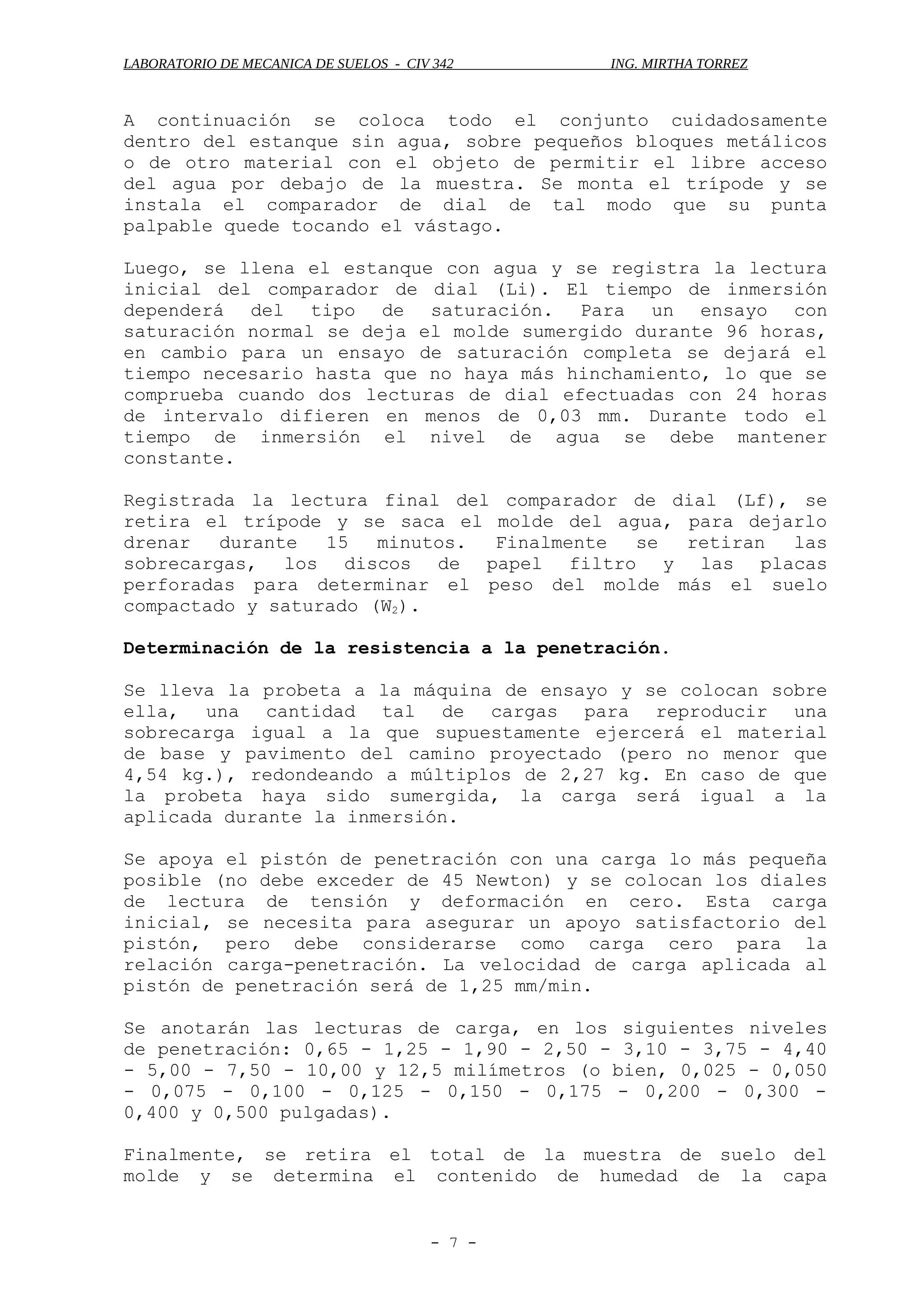 LABORATORIO DE MECANICA DE SUELOS - CIV 342 ING. MIRTHA TORREZ
A continuación se coloca todo el conjunto cuidadosamente
dentro del estanque sin agua, sobre pequeños bloques metálicos
o de otro material con el objeto de permitir el libre acceso
del agua por debajo de la muestra. Se monta el trípode y se
instala el comparador de dial de tal modo que su punta
palpable quede tocando el vástago.
Luego, se llena el estanque con agua y se registra la lectura
inicial del comparador de dial (Li). El tiempo de inmersión
dependerá del tipo de saturación. Para un ensayo con
saturación normal se deja el molde sumergido durante 96 horas,
en cambio para un ensayo de saturación completa se dejará el
tiempo necesario hasta que no haya más hinchamiento, lo que se
comprueba cuando dos lecturas de dial efectuadas con 24 horas
de intervalo difieren en menos de 0,03 mm. Durante todo el
tiempo de inmersión el nivel de agua se debe mantener
constante.
Registrada la lectura final del comparador de dial (Lf), se
retira el trípode y se saca el molde del agua, para dejarlo
drenar durante 15 minutos. Finalmente se retiran las
sobrecargas, los discos de papel filtro y las placas
perforadas para determinar el peso del molde más el suelo
compactado y saturado (W2).
Determinación de la resistencia a la penetración.
Se lleva la probeta a la máquina de ensayo y se colocan sobre
ella, una cantidad tal de cargas para reproducir una
sobrecarga igual a la que supuestamente ejercerá el material
de base y pavimento del camino proyectado (pero no menor que
4,54 kg.), redondeando a múltiplos de 2,27 kg. En caso de que
la probeta haya sido sumergida, la carga será igual a la
aplicada durante la inmersión.
Se apoya el pistón de penetración con una carga lo más pequeña
posible (no debe exceder de 45 Newton) y se colocan los diales
de lectura de tensión y deformación en cero. Esta carga
inicial, se necesita para asegurar un apoyo satisfactorio del
pistón, pero debe considerarse como carga cero para la
relación carga-penetración. La velocidad de carga aplicada al
pistón de penetración será de 1,25 mm/min.
Se anotarán las lecturas de carga, en los siguientes niveles
de penetración: 0,65 - 1,25 - 1,90 - 2,50 - 3,10 - 3,75 - 4,40
- 5,00 - 7,50 - 10,00 y 12,5 milímetros (o bien, 0,025 - 0,050
- 0,075 - 0,100 - 0,125 - 0,150 - 0,175 - 0,200 - 0,300 -
0,400 y 0,500 pulgadas).
Finalmente, se retira el total de la muestra de suelo del
molde y se determina el contenido de humedad de la capa
- 7 -
 