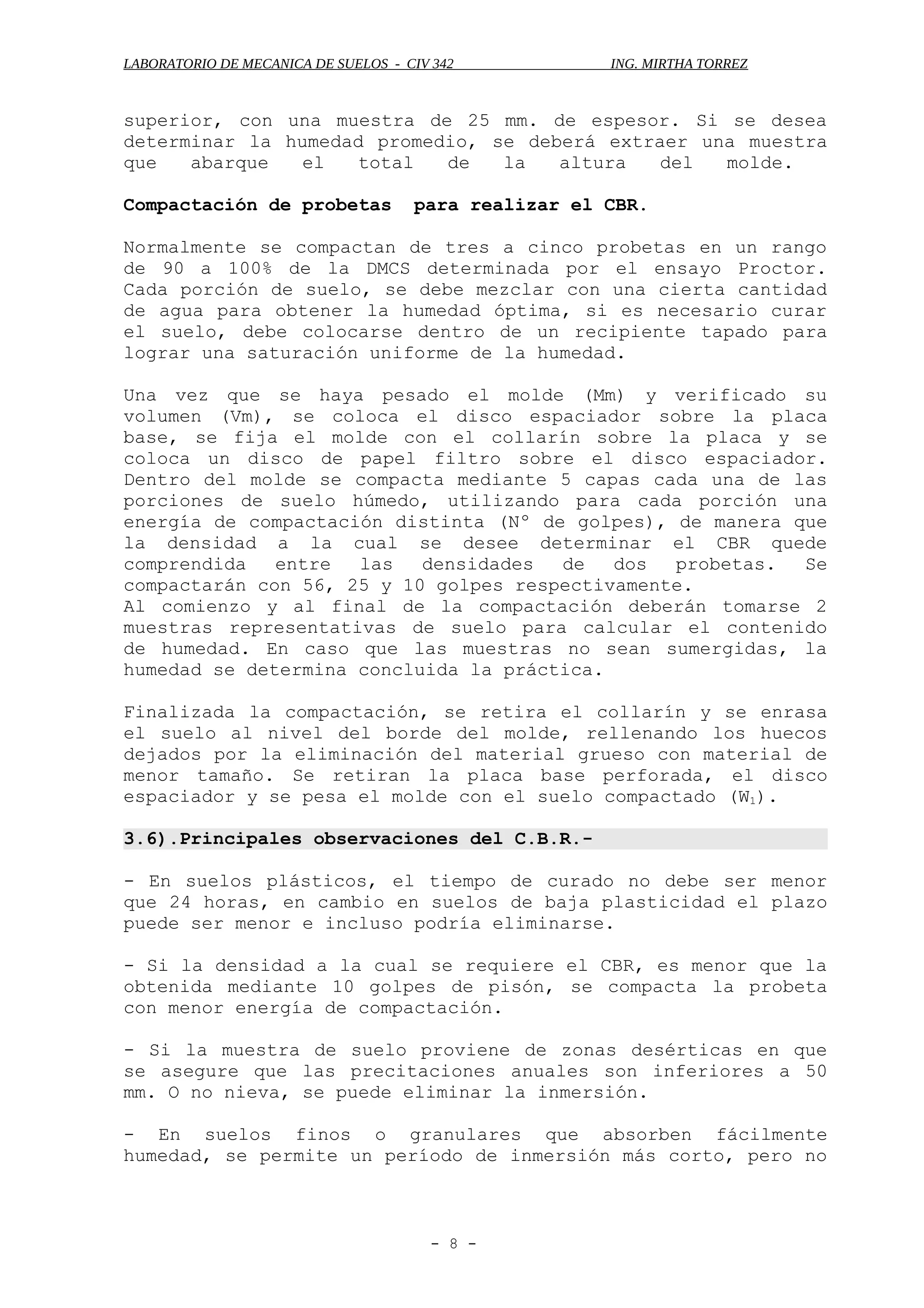 LABORATORIO DE MECANICA DE SUELOS - CIV 342 ING. MIRTHA TORREZ
superior, con una muestra de 25 mm. de espesor. Si se desea
determinar la humedad promedio, se deberá extraer una muestra
que abarque el total de la altura del molde.
Compactación de probetas para realizar el CBR.
Normalmente se compactan de tres a cinco probetas en un rango
de 90 a 100% de la DMCS determinada por el ensayo Proctor.
Cada porción de suelo, se debe mezclar con una cierta cantidad
de agua para obtener la humedad óptima, si es necesario curar
el suelo, debe colocarse dentro de un recipiente tapado para
lograr una saturación uniforme de la humedad.
Una vez que se haya pesado el molde (Mm) y verificado su
volumen (Vm), se coloca el disco espaciador sobre la placa
base, se fija el molde con el collarín sobre la placa y se
coloca un disco de papel filtro sobre el disco espaciador.
Dentro del molde se compacta mediante 5 capas cada una de las
porciones de suelo húmedo, utilizando para cada porción una
energía de compactación distinta (Nº de golpes), de manera que
la densidad a la cual se desee determinar el CBR quede
comprendida entre las densidades de dos probetas. Se
compactarán con 56, 25 y 10 golpes respectivamente.
Al comienzo y al final de la compactación deberán tomarse 2
muestras representativas de suelo para calcular el contenido
de humedad. En caso que las muestras no sean sumergidas, la
humedad se determina concluida la práctica.
Finalizada la compactación, se retira el collarín y se enrasa
el suelo al nivel del borde del molde, rellenando los huecos
dejados por la eliminación del material grueso con material de
menor tamaño. Se retiran la placa base perforada, el disco
espaciador y se pesa el molde con el suelo compactado (W1).
3.6).Principales observaciones del C.B.R.-
- En suelos plásticos, el tiempo de curado no debe ser menor
que 24 horas, en cambio en suelos de baja plasticidad el plazo
puede ser menor e incluso podría eliminarse.
- Si la densidad a la cual se requiere el CBR, es menor que la
obtenida mediante 10 golpes de pisón, se compacta la probeta
con menor energía de compactación.
- Si la muestra de suelo proviene de zonas desérticas en que
se asegure que las precitaciones anuales son inferiores a 50
mm. O no nieva, se puede eliminar la inmersión.
- En suelos finos o granulares que absorben fácilmente
humedad, se permite un período de inmersión más corto, pero no
- 8 -
 