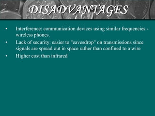 DISADVANTAGES
•   Interference: communication devices using similar frequencies -
    wireless phones.
•   Lack of security: easier to "eavesdrop" on transmissions since
    signals are spread out in space rather than confined to a wire
•   Higher cost than infrared
 