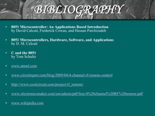 BIBLIOGRAPHY
•   8051 Microcontroller: An Applications Based Introduction
    by David Calcutt, Frederick Cowan, and Hassan Parchizadeh

•   8051 Microcontrollers, Hardware, Software, and Applications
    by D. M. Calcutt

•   C and the 8051
    by Tom Schultz

•   www.atmel.com

•   www.circuitxpert.com/blog/2009/04/4-channel-rf-remote-control

•   http://www.coolcircuit.com/project/rf_remote/

•   www.electronicsmaker.com/em/admin/pdf/free/4%20channel%20RF%20remote.pdf

•   www.wikipedia.com
 