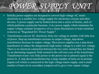 POWER SUPPLY UNIT
• Initially power supplies are designed to convert high voltage AC mains
  electricity to a suitable low voltage supply for electronics circuits and other
  devices. A power supply can by broken down into a series of blocks, each of
  which performs a particular function. A d.c power supply which maintains the
  output voltage constant irrespective of a.c mains fluctuations or load variations
  is known as “Regulated D.C Power Supply”.
• Transformers convert AC electricity from one voltage to another with little loss
  of power. Step-up transformers increase in output voltage, step-down
  transformers decrease in output voltage. Most power supplies use a step-down
  transformer to reduce the dangerously high mains voltage to a safer low voltage.
  There is no electrical connection between the two coils; instead they are linked
  by an alternating magnetic field created in the soft-iron core of the transformer.
  Transformers waste very little power so the power out is (almost) equal to the
  power in. A step-down transformer has a large number of turns on its primary
  (input) coil which is connected to the high voltage mains supply, and a small
  number of turns on its secondary (output) coil to give a low output voltage.
 